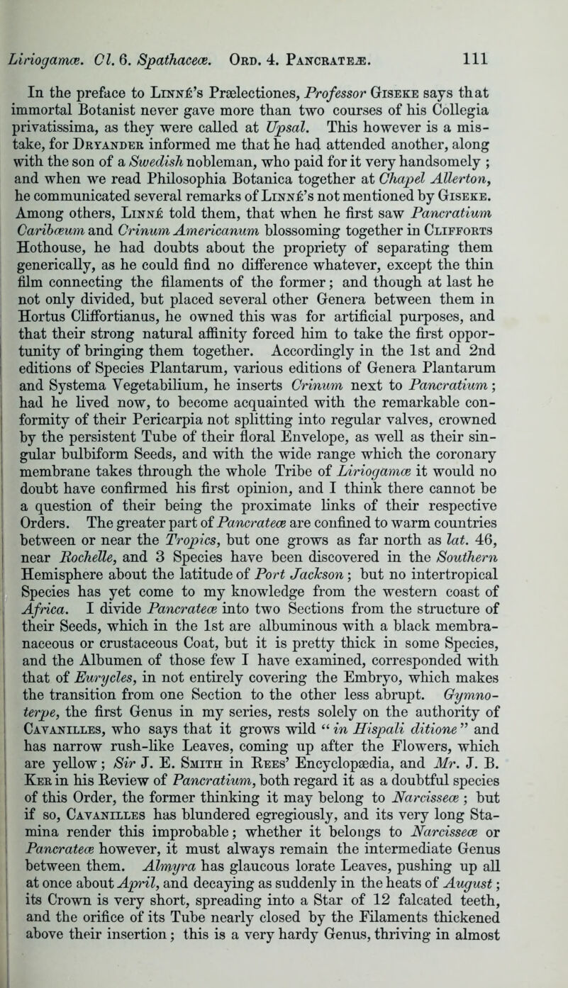 In the preface to Linn£’s Praelectiones, Professor Giseke says that immortal Botanist never gave more than two courses of his Collegia privatissima, as they were called at Upsal. This however is a mis- take, for Dryander informed me that he had attended another, along with the son of a Swedish nobleman, who paid for it very handsomely ; and when we read Philosophia Botanica together at Chapel Alter ton, he communicated several remarks of Linn£’s not mentioned by Giseke. Among others, LiNNi: told them, that when he first saw Pancratium Caribceum and Crinum Americanum blossoming together in Clifforts Hothouse, he had doubts about the propriety of separating them generically, as he could find no difference whatever, except the thin film connecting the filaments of the former; and though at last he not only divided, but placed several other Genera between them in Hortus Cliffortianus, he owned this was for artificial purposes, and that their strong natural affinity forced him to take the first oppor- tunity of bringing them together. Accordingly in the 1st and 2nd editions of Species Plantarum, various editions of Genera Plantarum and Systema Yegetabilium, he inserts Crinum next to Pancratium; had he lived now, to become acquainted with the remarkable con- I formity of their Pericarpia not splitting into regular valves, crowned by the persistent Tube of their floral Envelope, as well as their sin- gular bulbiform Seeds, and with the wide range which the coronary | membrane takes through the whole Tribe of Liriogamee it would no doubt have confirmed his first opinion, and I think there cannot be a question of their being the proximate links of their respective Orders. The greater part of Pancrateoe are confined to warm countries ! between or near the Tropics, but one grows as far north as lat. 46, near Rochelle, and 3 Species have been discovered in the Southern Hemisphere about the latitude of Port Jackson; but no intertropical Species has yet come to my knowledge from the western coast of Africa. I divide Pancrateoe into two Sections from the structure of their Seeds, which in the 1st are albuminous with a black membra- naceous or crustaceous Coat, but it is pretty thick in some Species, and the Albumen of those few I have examined, corresponded with that of Eurycles, in not entirely covering the Embryo, which makes the transition from one Section to the other less abrupt. Gymno- terpe, the first Genus in my series, rests solely on the authority of Cavanilles, who says that it grows wild “ in Hispali ditione ” and has narrow rush-like Leaves, coming up after the Elowers, which are yellow; Sir J. E. Smith in Bees’ Encyclopaedia, and Mr. J. B. Ker in his Beview of Pancratium, both regard it as a doubtful species of this Order, the former thinking it may belong to Narcissece ; but if so, Cavanilles has blundered egregiously, and its very long Sta- mina render this improbable; whether it belongs to Narcissece or Pancrateoe however, it must always remain the intermediate Genus between them. Almyra has glaucous lorate Leaves, pushing up all at once about April, and decaying as suddenly in the heats of August; its Crown is very short, spreading into a Star of 12 falcated teeth, and the orifice of its Tube nearly closed by the Filaments thickened above their insertion; this is a very hardy Genus, thriving in almost