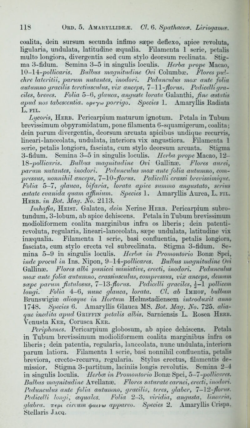 coalita, dein sursum secunda infimo saepe deflexo, apice revoluta, ligularia, undulata, latitudine aequalia. Filamenta 1 serie, petalis multo longiora, divergentia sed cum stylo deorsum reclinata. Stig- ma 3-fidum. Semina 3-5 in singulis loculis. Herba prope Macao, 10—14-pollicaris. Bulbus magnitudine Ovi Columbae. Flores pul- chre lateritii, parum nutantes, inodori. Pedunculus mox ante folia autumno gracilis teretiusculus, vix anceps, 7-11 -jlorus. Pedicelli gra- dies, breves. Folia 5-6, glauca, anguste lorata Galanthi, fine cestatis apud nos tabescentia. opeyio porrigo. Species 1. Amaryllis Radiata L. FIL. Lycons, Herb. Pericarpium maturum ignotum. Petala in Tubum brevissimum obpyramidatum, pone filamenta 6-squamigerum, coalita ; dein parum divergentia, deorsum arcuata apicibus undique recurvis, lineari-lanceolata, undulata, interiora vix angustiora. Filamenta 1 serie, petalis longiora, fasciata, cum stylo deorsum arcuata. Stigma 3-fidum. Semina 3—5 in singulis loculis. Herba prope Macao, 12- 18-pollicaris. Bulbus magnitudine Ovi Gallinae. Flores aurei, parum nutantes, inoclori. Pedunculus mox ante folia autumno, com- pi'essus, nonnihil anceps, 7-10-fiorus. Pedicelli crassi brevissimique. Folia 5-7, glauca, bifaria, lorata apice summo angustato, serius cestate evanida quam ajfinium. Spedes 1. Amaryllis Aurea, L. fil. Herb, in Bot. Mag. No. 2113. Imhofia, Heist. Galatea, dein Nerine Herb. Pericarpium subro- tundum, 3-lobum, ab apice dehiscens. Petala in Tubum brevissimum modioliformem coalita marginibus infra os liberis; dein patenti- revoluta, regularia, lineari-lanceolata, saepe undulata, latitudine vix inaequalia. Filamenta 1 serie, basi confluentia, petalis longiora, fasciata, cum stylo erecta vel subreclinata. Stigma 3-fidum. Se- mina 5—9 in singulis loculis. Herboe in Promontorio Bonae Spei, inde procul in Ins. Nipon, 9-14:-pollicares. Bulbus magnitudine Ovi Gallinae. Flores albi punicei miniative, erecti, inodori. Pedunculus mox ante folia autumno, crassiusculus, compressus, vix anceps, demum soepe parum fistulosus, 7-13 fiorus. Pedicelli graciles, |-1 pollicem longi. Folia 4-6, nunc glauca, lorata. Cl. ab Imhof, bulbum Brunswigiae aliosque in Hortum Helmstadiensem introduxit anno 1748. Species 6. Amaryllis Glauca MS. Bot. Mag. No. 725. alia- que inedita apud Griffin petalis albis. Sarniensis L. Rosea Herb. Yenusta Ker, Corusca Ker. Periphanes. Pericarpium globosum, ab apice dehiscens. Petala in Tubum brevissimum modioliformem coalita marginibus infra os liberis; dein patentia, regularia, lanceolata, nunc undulata, interiora parum latiora. Filamenta 1 serie, basi nonnihil confluentia, petalis breviora, erecto-recurva, regularia. Stylus erectus, filamentis de- missior. Stigma 3-partitum, laciniis longis revolutis. Semina 2-4 in singulis loculis. Herboe in Promontorio Bonae Spei, 5-7-pollicares. Bulbus magnitudine Avellanae. Flores saturate carnei, erecti, inodori. Pedunculus ante folia autumno, gracilis, teres, glaber, 7—12-fiorus. Pedicelli longi, cequtdes. Folia 2-3, viridia, angusta, linearia, glabra. 7repi circum (puiru) appareo. Species 2. Amaryllis Crispa, Stcllaris Jacq.