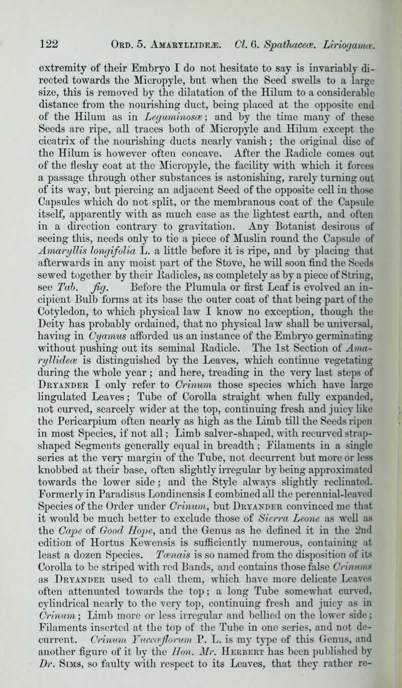 extremity of their Embryo I do not hesitate to say is invariably di- rected towards the Micropyle, but when the Seed swells to a large size, this is removed by the dilatation of the Hilum to a considerable distance from the nourishing duct, being placed at the opposite end of the Hilum as in Leguminosce; and by the time many of these Seeds are ripe, all traces both of Micropyle and Hilum except the cicatrix of the nourishing ducts nearly vanish; the original disc of the Hilum is however often concave. After the Radicle comes out of the fleshy coat at the Micropyle, the facility with which it forces a passage through other substances is astonishing, rarely turning out of its way, but piercing an adjacent Seed of the opposite cell in those Capsules which do not split, or the membranous coat of the Capsule itself, apparently with as much ease as the lightest earth, and often in a direction contrary to gravitation. Any Botanist desirous of seeing this, needs only to tie a piece of Muslin round the Capsule of Amaryllis longifolia L. a little before it is ripe, and by placing that afterwards in any moist part of the Stove, he will soon find the Seeds sewed together by their Radicles, as completely as by a piece of String, see Tab. fig. Before the Plumula or first Leaf is evolved an in- cipient Bulb forms at its base the outer coat of that being part of the Cotyledon, to which physical law I know no exception, though the Deity has probably ordained, that no physical law shall be universal, having in Cyamus afforded us an instance of the Embryo germinating without pushing out its seminal Radicle. The 1st Section of Ama- ryllidece is distinguished by the Leaves, which continue vegetating during the whole year ; and here, treading in the very last steps of Dryander I only refer to Crinum those species which have large lingulated Leaves; Tube of Corolla straight when fully expanded, not curved, scarcely wider at the top, continuing fresh and juicy like the Pericarpium often nearly as high as the Limb till the Seeds ripen in most Species, if not all; Limb salver-shaped, with recurved strap- shaped Segments generally equal in breadth; Filaments in a single series at the very margin of the Tube, not decurrent but more or less knobbed at their base, often slightly irregular by being approximated towards the lower side; and the Style always slightly reclinated. Formerly in Paradisus Londinensis I combined all the perennial-leaved Species of the Order under Crinum, but Dryander convinced me that it would be much better to exclude those of Sierra Leone as well as the Cape of Good Hope, and the Genus as he defined it in the 2nd edition of Hortus Kewensis is sufficiently numerous, containing at least a dozen Species. Tcenais is so named from the disposition of its Corolla to be striped with red Bands, and contains those false Crinums as Dryander used to call them, which have more delicate Leaves often attenuated towards the top; a long Tube somewhat curved, cylindrical nearly to the very top, continuing fresh and juicy as in Crinum; Limb more or less irregular and bellied on the lower side; Filaments inserted at the top of the Tube in one series, and not de- current. Crinum Yucccrfiorvm P. L. is my type of this Genus, and another figure of it by the Hon. Mr. Herbert has been published by Dr. Sims, so faulty with respect to its Leaves, that they rather re-