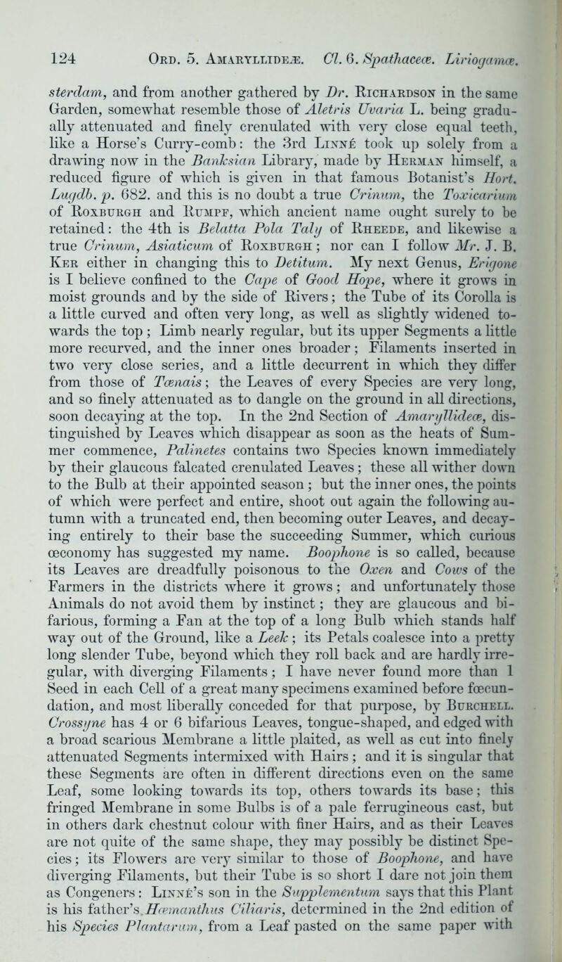 sterdam, and from another gathered by Dr. Richardson in the same Garden, somewhat resemble those of Aletris Uvaria L. being gradu- ally attenuated and finely crenulated with very close equal teeth, like a Horse’s Curry-comb: the 3rd Linne took up solely from a drawing now in the BanJcsian Library, made by Herman himself, a reduced figure of which is given in that famous Botanist’s Hort. Lugdb. p. 682. and this is no doubt a true Crinum, the Toxicarium of Roxburgh and Rumpe, which ancient name ought surely to be retained: the 4th is Belatta Pola Taly of Rheede, and likewise a true Crinum, Asiaticum of Roxburgh ; nor can I follow Mr. J. B. Ker either in changing this to Detitum. My next Genus, Erigone is I believe confined to the Cape of Good Hope, where it grows in moist grounds and by the side of Rivers; the Tube of its Corolla is a little curved and often very long, as well as slightly widened to- wards the top; Limb nearly regular, but its upper Segments a little more recurved, and the inner ones broader; Filaments inserted in two very close series, and a little decurrent in which they differ from those of Tcenais; the Leaves of every Species are very long, and so finely attenuated as to dangle on the ground in all directions, soon decaying at the top. In the 2nd Section of Amaryllidece, dis- tinguished by Leaves which disappear as soon as the heats of Sum- mer commence, Palinetes contains two Species known immediately by their glaucous falcated crenulated Leaves; these all wither down to the Bulb at their appointed season; but the inner ones, the points of which were perfect and entire, shoot out again the following au- tumn with a truncated end, then becoming outer Leaves, and decay- ing entirely to their base the succeeding Summer, which curious ceconomy has suggested my name. Boophone is so called, because its Leaves are dreadfully poisonous to the Oxen and Cows of the Farmers in the districts where it grows; and unfortunately those Animals do not avoid them by instinct; they are glaucous and bi- farious, forming a Fan at the top of a long Bulb which stands half way out of the Ground, like a Leek; its Petals coalesce into a pretty long slender Tube, beyond which they roll back and are hardly irre- gular, with diverging Filaments; I have never found more than 1 Seed in each Cell of a great many specimens examined before fcecun- dation, and most liberally conceded for that purpose, by Burchell. Crossyne has 4 or 6 bifarious Leaves, tongue-shaped, and edged with a broad scarious Membrane a little plaited, as well as cut into finely attenuated Segments intermixed with Hairs; and it is singular that these Segments are often in different directions even on the same Leaf, some looking towards its top, others towards its base; this fringed Membrane in some Bulbs is of a pale ferrugineous cast, but in others dark chestnut colour with finer Hairs, and as their Leaves are not quite of the same shape, they may possibly be distinct Spe- cies ; its Flowers are very similar to those of Boophone, and have diverging Filaments, but their Tube is so short I dare not join them as Congeners : Linne’s son in the Supplementum says that this Plant is his father’s.Hcemanihus Ciliaris, determined in the 2nd edition of his Species Plantarum, from a Leaf pasted on the same paper with