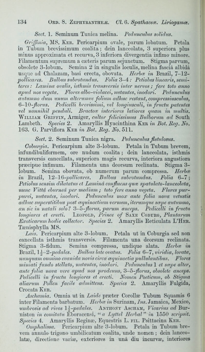 Sect. 1. Seminum Tunica melina. Pedunculus solidus. Grijjhiia, MS. Ker. Pericarpium ovale, parum lobatum. Petala in Tubnm brevissimum coalita; dein lanceolata, 3 superiora plus minus approximata et recurva, 3 inferiora divergentia infimo minore. Filamentum supremum a caeteris parum sejunctum. Stigma parvum, obsolete 3-lobum. Semina 2 in singulis loculis, melina fascia albida usque ad Cbalazam, basi erecta, obovata. Herbce in Brazil, 7-12- pollicares. Bulbus subrotundus. Folia 3-4: Petiolus linearis, semi- teres: Lamina ovalis, isthmis transversis inter nervos ; fere toto anno apud nos vegeta. Flores albo-violacei, nutantes, inodori. Pedunculus autumno dum unum alterumve folium aclhuc restant, compressiusculus, 6-10-florus. Pedicelli brevissimi, vel longiusculi, in fructu patentes vel nonnihil penduli. Bractece interior es latiores quam in multis. William Griffin, Armiger, cultor felicissimus Bulborum ad South Lambeth. Species 2. Amaryllis Hyacinthina Ker in Bot. Beg. Bo. 163. G. Parvidora Ker in Bot. Reg. No. 511. Sect. 2. Seminum Tunica nigra. Pedunculus fistulosus. Coburgia. Pericarpium alte 3-lobum. Petala in Tubum brevem, infundibuliformem, ore nudum coalita; dein lanceolata, isthmis transversis cancellata, superiora magis recurva, interiora angustiora praecipue infimum. Filament a una deorsum reclinata. Stigma 3- lobum. Semina obovata, ob numerum parum compressa. Herbce in Brazil, 12-16-pollicares, Bulbus subrotundus. Folia 6-7; Petiolus sensim clilatatus et Lamina confluens quce spatulcito-lanceolata, nunc Vittd eburned per medium ; toto fere anno vegeta. Flores pur- pur ei, nutantes, inodori. Pedunculus mox ante folia nova vetustis adhuc superstitibus post cequinoctium vernum, iterumque scape autumno, an sic in natali solo ? 3-5-florus, parum anceps. Pedicelli in fructu longiores et erecti. Leopold, Ptince of Saxe Coburg, Plantarum Exoticarum hodie collector. Species 2. Amaryllis Reticulata L’Her. Taenisphylla MS. Lais. Pericarpium alte 3-lobum. Petala ut in Coburgia sed non cancellata isthmis transversis. Filamenta una deorsum reclinata. Stigma 3-fidum. Semina compressa, imdique alata. Herbce in Brazil, 1 \-2-pedales. Bulbus lateovatus. Folia 6-7, viridia, lorata, nunquam omnino evanida novis circa cequinoctiapullulantibus. Flores miniati fundo stellato, nutantes, inodori. Pedunculus 1 et scepe alter, ante folia nova vere apud nos prodeuns, 3-5-florus, obsolete anceps. Pedicelli in fructu longiores et erecti. Nomen Poeticum, ob Stigma aliarum Pollen facile admittens. Species 2. Amaryllis Fulgida, Crocata Ker. Aschamia. Omnia ut in Laide praeter Corollse Tubum Squamis 6 inter Filamenta barbatum. Herbce in Surinam, Ins. Jamaica, Mexico, umbrosis ad rivos \\-pedales. Aethony Ascham, Vicarius ad Bur- niston in comitatu Eboracensi, “a Lyttel Herbal” in 1550 scripsit. Species 4. Amaryllis Begina3, Equestris L. fil. Psittacina Ker. Omphalissa. Pericarpium alte 3-lobum. Petala in Tubum bre- vem annulo trigono umbilicatum coalita, imde nomen ; dein lanceo- latae, directione variae, exteriores in una diu incurvae, interiores