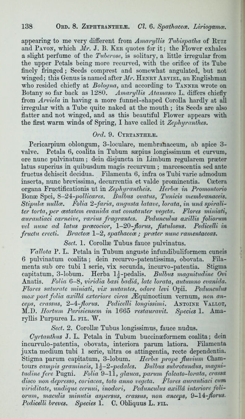 appearing to me very different from Amaryllis Tubispatha of Rtjtz and Pavon, -which Mr. J. B. Ker quotes for it; the Flower exhales a slight perfume of the Tuberose, is solitary, a little irregular from the upper Petals being more recurved, with the orifice of its Tube finely fringed; Seeds comprest and somewhat angulated, but not winged; this Genus is named after Mr. Henry Aryiel, an Englishman who resided chiefly at Bologna, and according to Tanner wrote on Botany so far back as 1280. Amaryllis Atamasco L. differs chiefly from Arviela in having a more funnel-shaped Corolla hardly at all irregular with a Tube quite naked at the mouth; its Seeds are also flatter and not winged, and as this beautiful Flower appears with the first warm winds of Spring, I have called it Zephyranthes. Ord. 9. Cyrtantheje. Pericarpium oblongum, 3-loculare, membrahaceum, ab apice 3- valve. Petala 6, coalita in Tubum saepius longissimum et curvum, ore nunc pulvinatum; dein disjuncta in Limbum regularem praeter latus superius in quibusdum magis recurvum; marcescentia sed ante fructus dehiscit decidua. Filamenta 6, infra os Tubi varie admodum inserta, nunc brevissima, decurrentia et valde prominentia. Caetera organa Fructificationis ut in Zephyrantheis. Herbce in Promontorio Bonae Spei, S-24:-pollicares. Bulbus ovatus, Tunicis membranaceis. Stipulce nullce. Folia 2-faria, angusta latave, lorata, in una spirali- ter torta,per cestatem evanida aut constanter vegeta. Flores miniati, aurantiad carneive, rarius fragrantes. Pedunculus axillis folioi'um vel nunc ad latus prcecodor, 1—20-Jlorus, fistulosus. Pedicelli in fructu erecti. Bractece 1-2, spathacece ; praeter nunc ramentaceas. Sect. 1. Corollae Tubus fauce pulvinatus. Vallota P. L. Petala in Tubum anguste infundibuliformem cuneis 6 pulvinatum coalita; dein recurvo-patentissima, obovata. Fila- menta sub ore tubi 1 serie, vix secunda, incurvo-patentia. Stigma capitatum, 3-lobum. Herba lj-pedalis. Bulbus magnitudine Ovi Anatis. Folia 6-8, viridia basi badid, late lorata, autumno evanida. Flores saturate miniati, vix nutantes, odore levi Opii. Pedunculus mox post folia acedia exteriore circa iEquinoctium vemum, non an- ceps, crassus, 2-4:-florus. Pedicelli longissimi. Antoine Vallot, M.D. Hortum Parisiensem in 1665 restauravit. Species 1. Ama- ryllis Purpurea L. fil. W. Sect. 2. Corollae Tubus longissimus, fauce nudus. Cyrtanthus J. L. Petala in Tubum buccinaeformem coalita; dein incurvulo-patentia, obovata, interiora parum latiora. Filamenta juxta medium tubi 1 serie, ultra os attingentia, recte dependentia. Stigma parum capitatum, 3-lobum. Herbce prope Jluvium Cham- tours campis gramineis, \\-2-pedales. Bulbus subrotundus, magni- tudine fere Pugni. Folia 9-11, glauca, parum falcato-lorata, crassa disco non depresso, coriacea, toto anno vegeta. Flores aurantiad cum viriditate, undigue cernui, inodori, Pedunculus axilla interiore foli- orum, maculis minutis aspersus, crassus, non anceps, 9-14-jlorus. Pedicelli breves. Species 1. C. Obliquus L. fll.