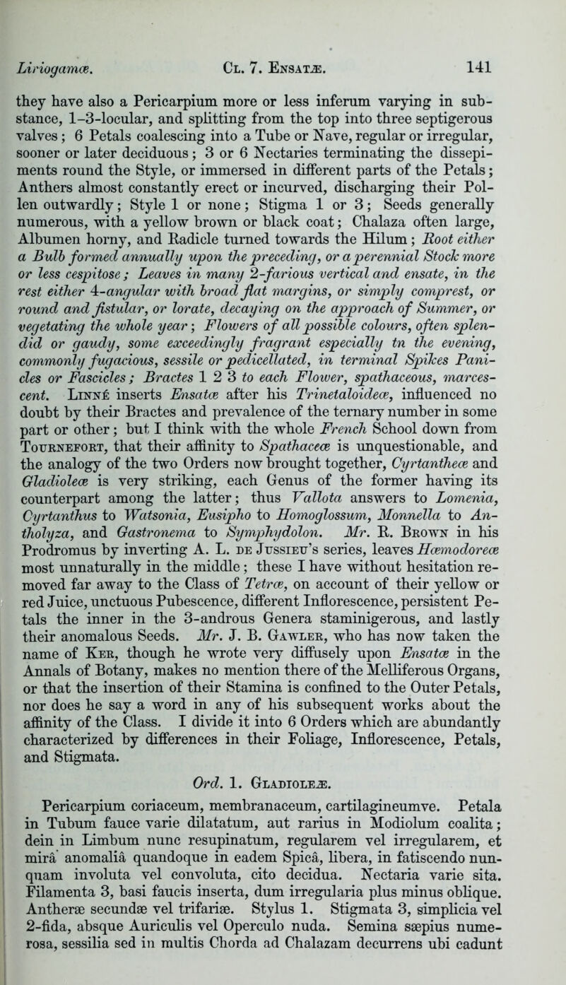 Liriogamce. they have also a Pericarpium more or less inferum varying in sub- stance, 1-3-locular, and splitting from the top into three septigerous valves; 6 Petals coalescing into a Tube or Nave, regular or irregular, sooner or later deciduous; 3 or 6 Nectaries terminating the dissepi- ments round the Style, or immersed in different parts of the Petals; Anthers almost constantly erect or incurved, discharging their Pol- len outwardly; Style 1 or none; Stigma 1 or 3; Seeds generally numerous, with a yellow brown or black coat; Chalaza often large, Albumen horny, and Radicle turned towards the Hilum; Root either a Bulb formed annually upon the preceding, or a perennial Stock more or less cespitose ; Leaves in many 2-farious vertical and ensate, in the rest either 4:-angular with broad flat margins, or simply comprest, or round and Jistular, or lor ate, decaying on the approach of Summer, or vegetating the whole year-, Flowers of all possible colours, often splen- did or gaudy, some exceedingly f ragrant especially tn the evening, commordy fugacious, sessile or pedicellated, in terminal Spikes Pani- cles or Fascicles; Bractes 12 3 to each Flower, spathaceous, marces- cent. Linn£ inserts Ensatce after his Trinetaloidece, influenced no doubt by their Bractes and prevalence of the ternary number in some part or other; but I think with the whole French School down from Tourneeort, that their affinity to Spathacece is unquestionable, and the analogy of the two Orders now brought together, Cyrtanthece and Gladiolece is very striking, each Genus of the former having its counterpart among the latter; thus Vallota answers to Lomenia, Cyrtanthus to Watsonia, Eusipho to Homoglossum, Monnella to An- tholyza, and Gastronema to Symphydolon. Mr. R. Brown in his Prodromus by inverting A. L. de Jussieu’s series, leaves Hcemodorece most unnaturally in the middle; these I have without hesitation re- moved far away to the Class of Tetrce, on account of their yellow or red Juice, unctuous Pubescence, different Inflorescence, persistent Pe- tals the inner in the 3-androus Genera staminigerous, and lastly their anomalous Seeds. Mr. J. B. Gawler, who has now taken the name of Ker, though he wrote very diffusely upon Ensatce in the Annals of Botany, makes no mention there of the Melliferous Organs, or that the insertion of their Stamina is confined to the Outer Petals, nor does he say a word in any of his subsequent works about the affinity of the Class. I divide it into 6 Orders which are abundantly characterized by differences in their Foliage, Inflorescence, Petals, and Stigmata. Ord. 1. Glamored. Pericarpium coriaceum, membranaceum, cartilagineumve. Petala in Tubum fauce varie dilatatum, aut rarius in Modiolum coalita; dein in Limbum nunc resupinatum, regularem vel irregularem, et mira anomalia quandoque in eadem Spica, libera, in fatiscendo nun- quam involuta vel convoluta, cito decidua. Nectaria varie sita. Filamenta 3, basi faucis inserta, dum irregularia plus minus oblique. Antherae secundae vel trifariae. Stylus 1. Stigmata 3, simplicia vel 2-fida, absque Aurieulis vel Operculo nuda. Semina saepius nume- rosa, sessilia sed in multis Chorda ad Chalazam decurrens ubi cadunt