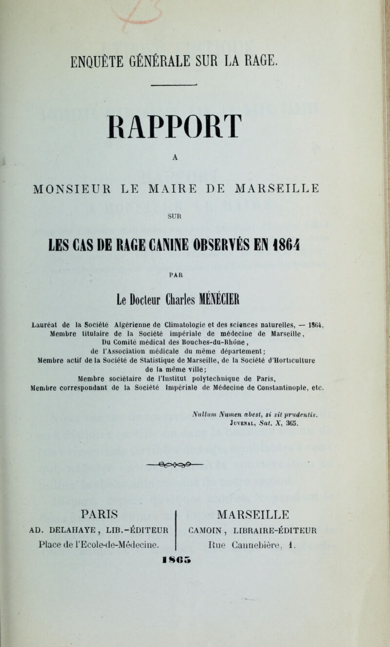 ENQUÊTE GÉNÉRALE SUR LA RAGE. RAPPORT A MONSIEUR LE MAIRE DE MARSEILLE SUR LES CAS DE RAGE CANINE OBSERVÉS EN 1804 PAR Le Docteur Charles MÉNÉCIER Lauréat de la Société Algérienne de Climatologie et des sciences naturelles, — 1804, Membre titulaire de la Société impériale de médecine de Marseille, Du Comité médical des Bouches-du-Rhone, de l’Association médicale du même département; Membre actif de la Société de Statistique de Marseille, de la Société d’Horticulture de la même ville; Membre sociétaire de l’Institut polytechnique de Paris, Membre correspondant de la Société Impériale de Médecine de Constantinople, etc. Xullum Numen abest, si sit prudentis. Jnvénal, Sat. X, 365. PARIS AD. DELAHAYE, LIB.-ÉDITEUR Place de l’Ecole-de-Médecine. MARSEILLE CAMOIN , LIBRAIRE-ÉDITEUR Rue Gannebière. 1. ise«