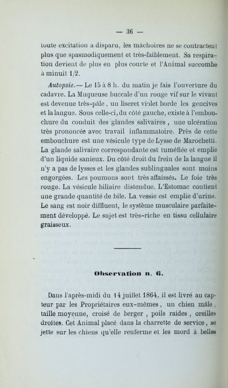 toute excitation a disparu, les mâchoires ne se contractent plus que spasmodiquement et très-faiblement. Sa respira- tion devient de plus en plus courte et l’Animal succombe à minuit 1/2. Autopsie.— Le 15 à 8 h. du matin je fais l’ouverture du cadavre. La Muqueuse buccale d’un rouge vif sur le vivant est devenue très-pâle , un liseret violet borde les gencives et la langue. Sous celle-ci, du côté gauche, existe à l’embou- chure du conduit des glandes salivaires , une ulcération très prononcée avec travail inflammatoire. Près de cette embouchure est une vésicule type de Lvsse de Marochetti. La glande salivaire correspondante est tuméfiée et emplie d’un liquide sanieux. Du côté droit du frein de la langue il n’y a pas de lysses et les glandes sublinguales sont moins engorgées. Les poumons sont très affaissés. Le foie très rouge. La vésicule biliaire distendue. L’Estomac contient une grande quantité de bile. La vessie est emplie d’urine. Le sang est noir diffluent, le système musculaire parfaite- ment développé. Le sujet est très-riche en tissu cellulaire graisseux. Observation il. 6. Dans l’après-midi du 14 juillet 1864, il est livré au cap- teur par les Propriétaires eux-mêmes, un chien mâle . taille moyenne, croisé de berger , poils raides , oreilles droites. Cet Animal placé dans la charrette de service , se jette sur les chiens qu’elle renferme et les mord à belles