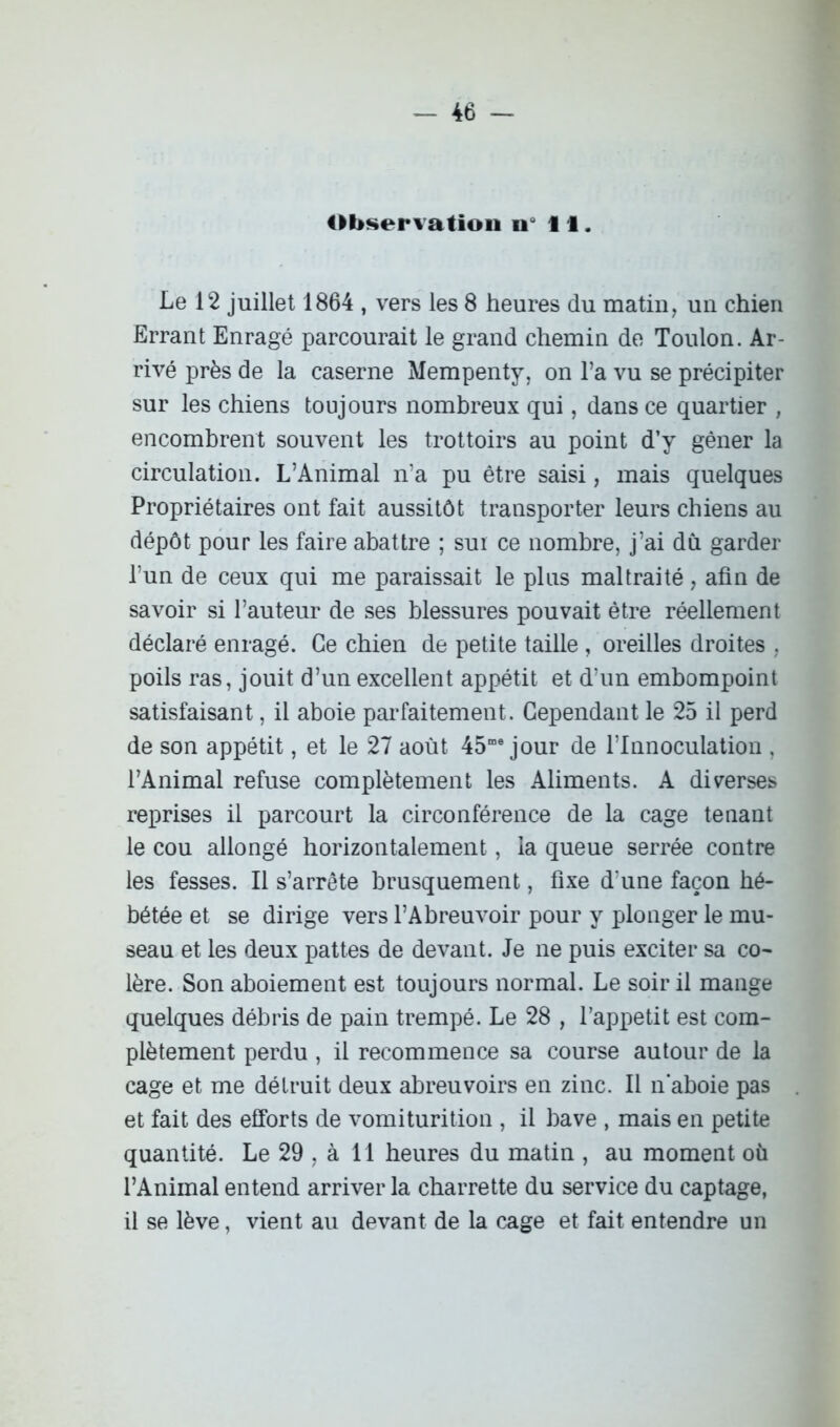 Observation n i I. Le 12 juillet 1864 , vers les 8 heures du matin, un chien Errant Enragé parcourait le grand chemin de Toulon. Ar- rivé près de la caserne Mempenty, on l’a vu se précipiter sur les chiens toujours nombreux qui, dans ce quartier , encombrent souvent les trottoirs au point d’y gêner la circulation. L’Animal n’a pu être saisi, mais quelques Propriétaires ont fait aussitôt transporter leurs chiens au dépôt pour les faire abattre ; sur ce nombre, j’ai dû garder l’un de ceux qui me paraissait le plus maltraité, afin de savoir si l’auteur de ses blessures pouvait être réellement déclaré enragé. Ce chien de petite taille , oreilles droites , poils ras, jouit d’un excellent appétit et d’un embompoint satisfaisant, il aboie parfaitement. Cependant le 25 il perd de son appétit, et le 27 août 45me jour de l’Innoculation , l’Animal refuse complètement les Aliments. A diverses reprises il parcourt la circonférence de la cage tenant le cou allongé horizontalement, la queue serrée contre les fesses. Il s’arrête brusquement, fixe d’une façon hé- bétée et se dirige vers l’Abreuvoir pour y plonger le mu- seau et les deux pattes de devant. Je ne puis exciter sa co- lère. Son aboiement est toujours normal. Le soir il mange quelques débris de pain trempé. Le 28 , l’appetit est com- plètement perdu , il recommence sa course autour de la cage et me détruit deux abreuvoirs en zinc. Il n aboie pas et fait des efforts de vomiturition , il bave , mais en petite quantité. Le 29 , à 11 heures du matin , au moment où l’Animal entend arriver la charrette du service du captage, il se lève, vient au devant de la cage et fait entendre un