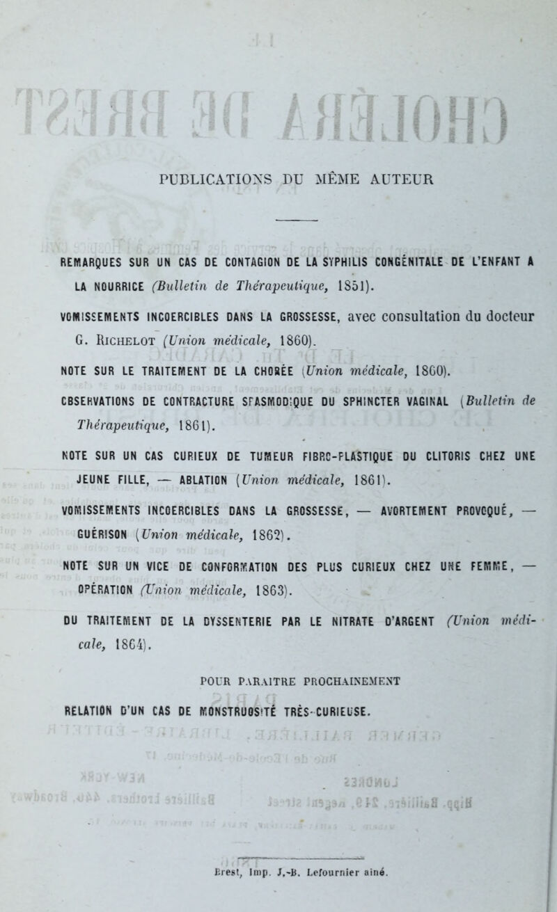 PUBLICATIONS BU MÊME AUTEUR REMARQUES SUR UN CAS DE CONTAGION DE LA SYPHILIS CONGÉNITALE DE L’ENFANT A LA NOURRICE (Bulletin de Thérapeutique, 1851). vomissements incoercibles dans la grossesse, avec consultation du docteur G. Richelot (Union médicale, 1860). NOTE SUR LE TRAITEMENT DE LA CHORÉE [Union médicale, 1860). OBSERVATIONS DE CONTRACTURE SPASMODIQUE DU SPHINCTER VAGINAL (Bulletin de Thérapeutique, 1861). NOTE SUR UN CAS CURIEUX DE TUMEUR FIBRC-PLASTIQUE DU CLITORIS CHEZ UNE JEUNE FILLE, — ABLATION (Union médicale, 1861). VOMISSEMENTS INCOERCIBLES DANS LA GROSSESSE, — AVORTEMENT PROVOQUÉ, — GUÉRISON (Union médicale, 1862). NOTE SUR UN VICE DE CONFORMATION DES PLUS CURIEUX CHEZ UNE FEMME, — OPÉRATION (Union médicale, 1863). DU TRAITEMENT DE LA DYSSENTERIE PAR LE NITRATE D’ARGENT (Union médi- cale, 1864). pour paraître prochainement RELATION D’UN CAS DE MONSTRUOSITÉ TRÈS-CURIEUSE. Erest, lmp. J.~B. Lefournier ainé.