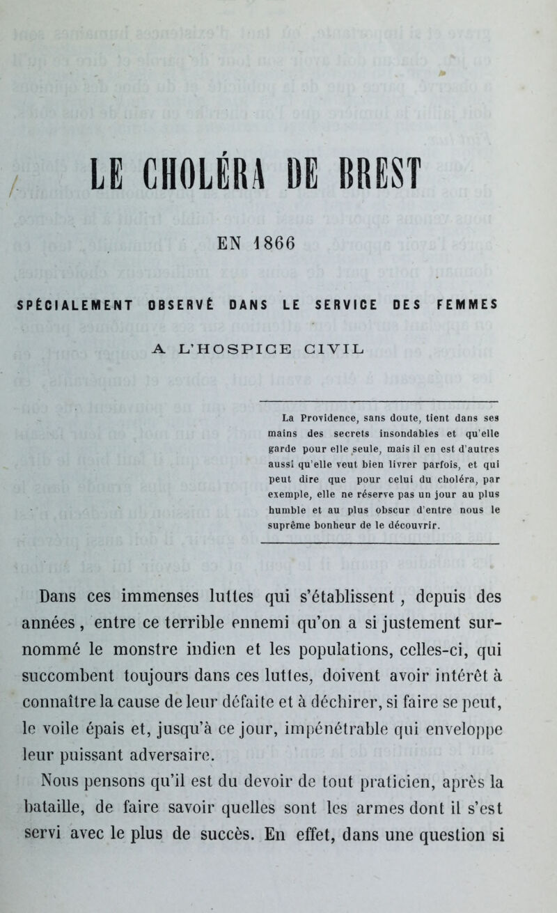 EN \866 SPÉCIALEMENT OBSERVÉ DANS LE SERVICE DES FEMMES A L’HOSPICE CIVIL La Providence, sans doute, tient dans se9 mains des secrets insondables et qu elle garde pour elle seule, mais il en est d’autres aussi qu’elle veut bien livrer parfois, et qui peut dire que pour celui du choléra, par exemple, elle ne réserve pas un jour au plus humble et au plus obscur d’entre nous le suprême bonheur de le découvrir. Dans ces immenses luttes qui s’établissent, depuis des années, entre ce terrible ennemi qu’on a si justement sur- nommé le monstre indien et les populations, celles-ci, qui succombent toujours dans ces luttes, doivent avoir intérêt à connaître la cause de leur défaite et à déchirer, si faire se peut, le voile épais et, jusqu’à ce jour, impénétrable qui enveloppe leur puissant adversaire. Nous pensons qu’il est du devoir de tout praticien, après la bataille, de faire savoir quelles sont les armes dont il s’est servi avec le plus de succès. En effet, dans une question si