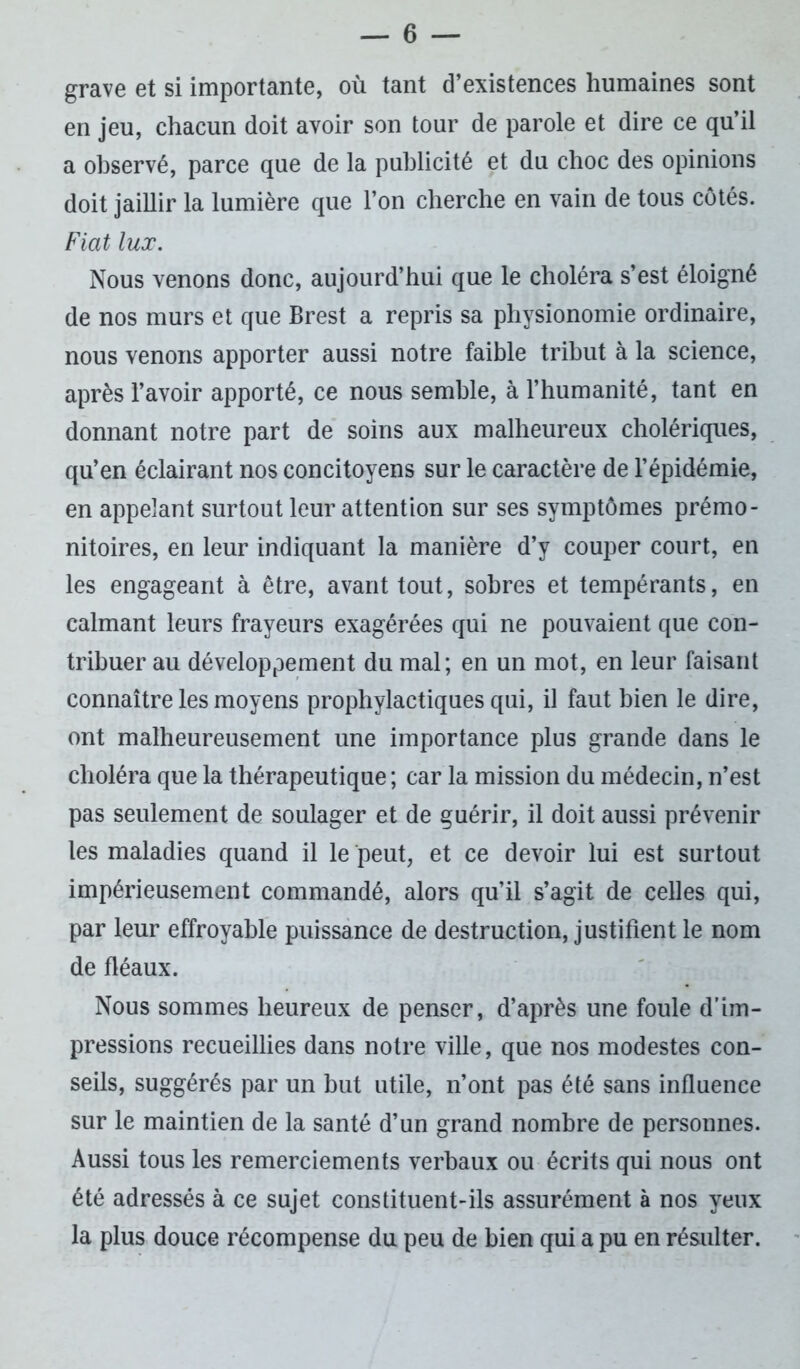 grave et si importante, où tant d’existences humaines sont en jeu, chacun doit avoir son tour de parole et dire ce qu’il a observé, parce que de la publicité et du choc des opinions doit jaillir la lumière que l’on cherche en vain de tous côtés. Fiat lux. Nous venons donc, aujourd’hui que le choléra s’est éloigné de nos murs et que Brest a repris sa physionomie ordinaire, nous venons apporter aussi notre faible tribut à la science, après l’avoir apporté, ce nous semble, à l’humanité, tant en donnant notre part de soins aux malheureux cholériques, qu’en éclairant nos concitoyens sur le caractère de l’épidémie, en appelant surtout leur attention sur ses symptômes prémo- nitoires, en leur indiquant la manière d’y couper court, en les engageant à être, avant tout, sobres et tempérants, en calmant leurs frayeurs exagérées qui ne pouvaient que con- tribuer au développement du mal; en un mot, en leur faisant connaître les moyens prophylactiques qui, il faut bien le dire, ont malheureusement une importance plus grande dans le choléra que la thérapeutique ; car la mission du médecin, n’est pas seulement de soulager et de guérir, il doit aussi prévenir les maladies quand il le peut, et ce devoir lui est surtout impérieusement commandé, alors qu’il s’agit de celles qui, par leur effroyable puissance de destruction, justifient le nom de fléaux. Nous sommes heureux de penser, d’après une foule d’im- pressions recueillies dans notre ville, que nos modestes con- seils, suggérés par un but utile, n’ont pas été sans influence sur le maintien de la santé d’un grand nombre de personnes. Aussi tous les remerciements verbaux ou écrits qui nous ont été adressés à ce sujet constituent-ils assurément à nos yeux la plus douce récompense du peu de bien qui a pu en résulter.