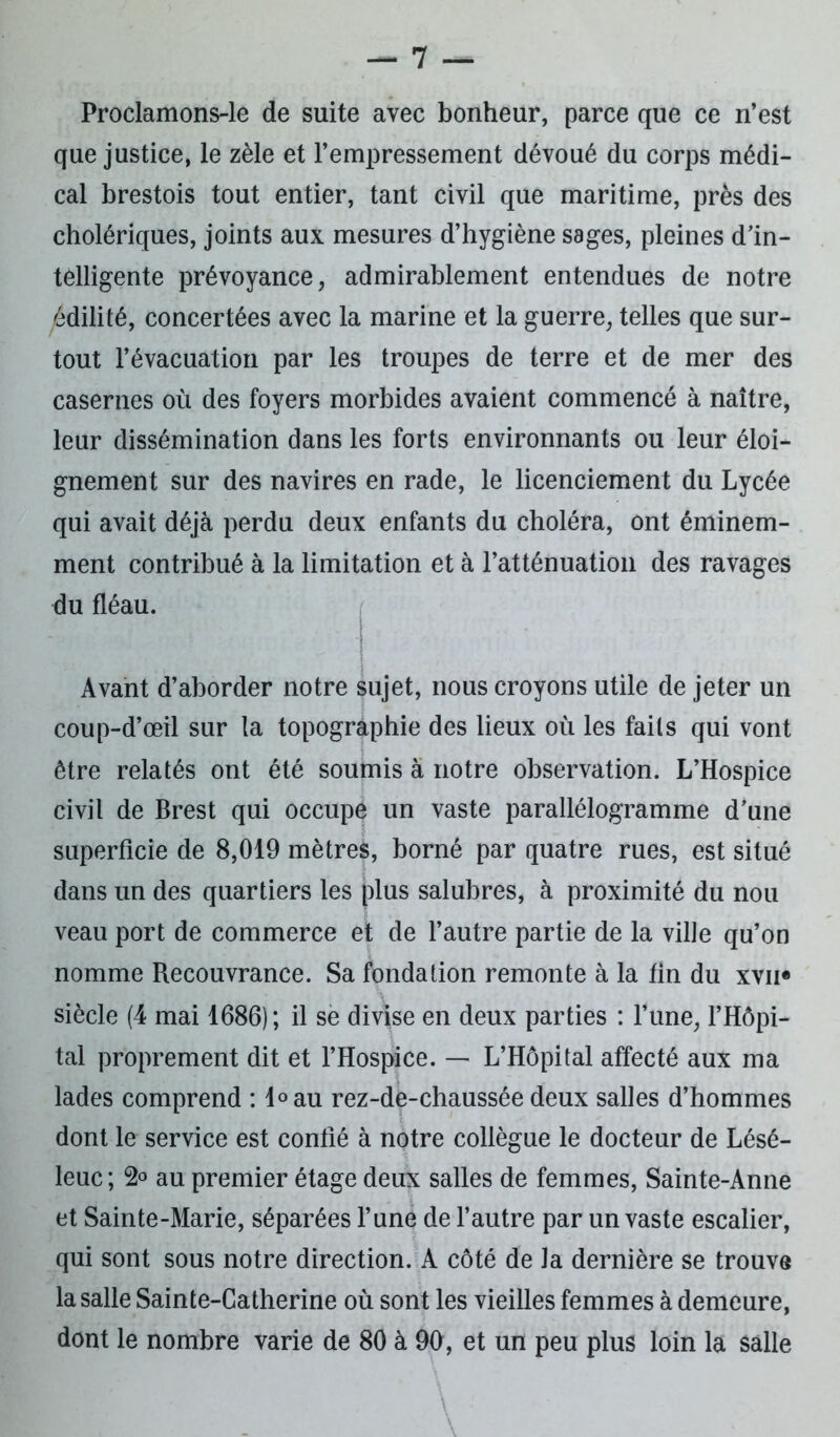 Proclamons-le de suite avec bonheur, parce que ce n’est que justice, le zèle et l’empressement dévoué du corps médi- cal brestois tout entier, tant civil que maritime, près des cholériques, joints aux mesures d’hygiène sages, pleines d’in- télligente prévoyance, admirablement entendues de notre édilité, concertées avec la marine et la guerre, telles que sur- tout l’évacuation par les troupes de terre et de mer des casernes où des foyers morbides avaient commencé à naître, leur dissémination dans les forts environnants ou leur éloi- gnement sur des navires en rade, le licenciement du Lycée qui avait déjà perdu deux enfants du choléra, ont éminem- ment contribué à la limitation et à l’atténuation des ravages du fléau. Avant d’aborder notre sujet, nous croyons utile de jeter un coup-d’œil sur la topographie des lieux où les faits qui vont être relatés ont été soumis à notre observation. L’Hospice civil de Brest qui occupe un vaste parallélogramme d'une superficie de 8,019 mètres, borné par quatre rues, est situé dans un des quartiers les plus salubres, à proximité du nou veau port de commerce et de l’autre partie de la ville qu’on nomme Recouvrance. Sa fondation remonte à la fin du xvn« siècle (4 mai 1686); il se divise en deux parties : l’une, l’Hôpi- tal proprement dit et l’Hospice. — L’Hôpital affecté aux ma lades comprend : l°au rez-de-chaussée deux salles d’hommes dont le service est confié à notre collègue le docteur de Lésé- leuc; 2° au premier étage deux salles de femmes, Sainte-Anne et Sainte-Marie, séparées l’une de l’autre par un vaste escalier, qui sont sous notre direction. A côté de la dernière se trouve la salle Sainte-Catherine où sont les vieilles femmes à demeure, dont le nombre varie de 80 à 90, et un peu plus loin la salle