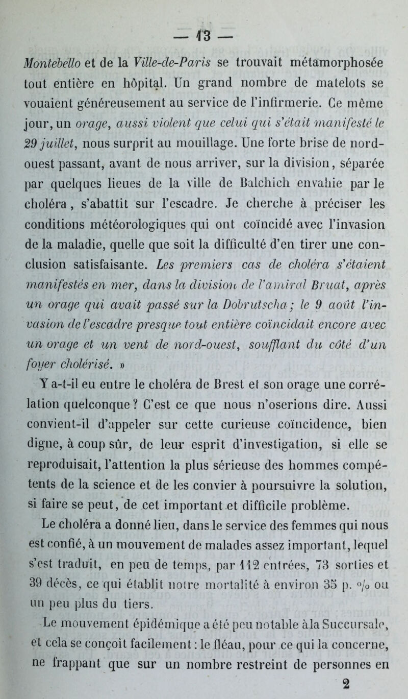 Montebello et de la Ville-de-Paris se trouvait métamorphosée tout entière en hôpital. Un grand nombre de matelots se vouaient généreusement au service de l'infirmerie. Ce même jour, un orage, aussi violent que celui qui s'était manifesté le 29 juillet, nous surprit au mouillage. Une forte brise de nord- ouest passant, avant de nous arriver, sur la division, séparée par quelques lieues de la ville de Balchich envahie par le choléra, s’abattit sur l’escadre. Je cherche à préciser les conditions météorologiques qui ont coïncidé avec l’invasion de la maladie, quelle que soit la difficulté d’en tirer une con- clusion satisfaisante. Les premiers cas de choléra s'étaient manifestés en mer, dans la division de Vamiral Bruat, après un orage qui avait passé sur la Dobrutscha ; le 9 août Vin- vasion de l’escadre presque tout entière coïncidait encore avec un orage et un vent de nord-ouest, soufflant du côté d’un foyer cholérisé. » Y a-t-il eu entre le choléra de Brest et son orage une corré- lation quelconque ? C’est ce que nous n’oserions dire. Aussi convient-il d’appeler sur cette curieuse coïncidence, bien digne, à coup sûr, de leur esprit d’investigation, si elle se reproduisait, l’attention la plus sérieuse des hommes compé- tents de la science et de les convier à poursuivre la solution, si faire se peut, de cet important et difficile problème. Le choléra a donné lieu, dans le service des femmes qui nous est confié, à un mouvement de malades assez important, lequel s’est traduit, en peu de temps, par 112 entrées, 73 sorties et 39 décès, ce qui établit notre mortalité à environ 35 p. % ou un peu plus du tiers. Le mouvement épidémique a été peu notable àla Succursale, et cela se conçoit facilement : le fléau, pour ce qui la concerne, ne frappant que sur un nombre restreint de personnes en 2