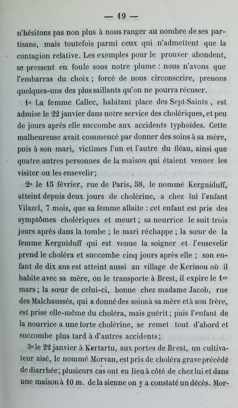 n’hésitons pas non plus à nous ranger au nombre de ses par- tisans, mais toutefois parmi ceux qui n’admettent que la contagion relative. Les exemples pour le prouver abondent, se pressent en foule sous notre plume : nous n’avons que l’embarras du choix ; forcé de nous circonscrire, prenons quelques-uns des plus saillants qu’on ne pourra récuser. \o La femme Callec, habitant place des Sept-Saints , est admise le 22 janvier dans notre service des cholériques, et peu de jours après elle succombe aux accidents typhoïdes. Cette malheureuse avait commencé par donner des soins à sa mère, puis à son mari, victimes l’un et l’autre du fléau, ainsi que quatre autres personnes de la maison qui étaient venues les visiter ou les ensevelir; 2° le 15 février, rue de Paris, 58, le nommé Kerguiduff, atteint depuis deux jours de cholérine, a chez lui l’enfant Yilazel, 7 mois, que sa femme allaite : cet enfant est pris des symptômes cholériques et meurt ; sa nourrice le suit trois jours après dans la tombe ; le mari réchappe ; la sœur de la femme Kerguiduff qui est venue la soigner et l’ensevelir prend le choléra et succombe cinq jours après elle ; son en- fant de dix ans est atteint aussi au village de Kerinou où il habite avec sa mère, on le transporte à Brest, il expire le 1er mars ; la sœur de celui-ci, bonne chez madame Jacob, rue des Malchaussés, qui a donné des soins à sa mère et à son frère, est prise elle-môme du choléra, mais guérit ; puis l’enfant de la nourrice a une forte cholérine, se remet tout d’abord et succombe plus tard à d’autres accidents ; 3° le 22 janvier à Kertartu, aux portes de Brest, un cultiva- teur aisé, le nommé Morvan, est pris de choléra grave précédé de diarrhée ; plusieurs cas ont eu lieu à côté de chez lui et dans une maison à 10 m. delà sienne on y a constaté un décès. Mor-