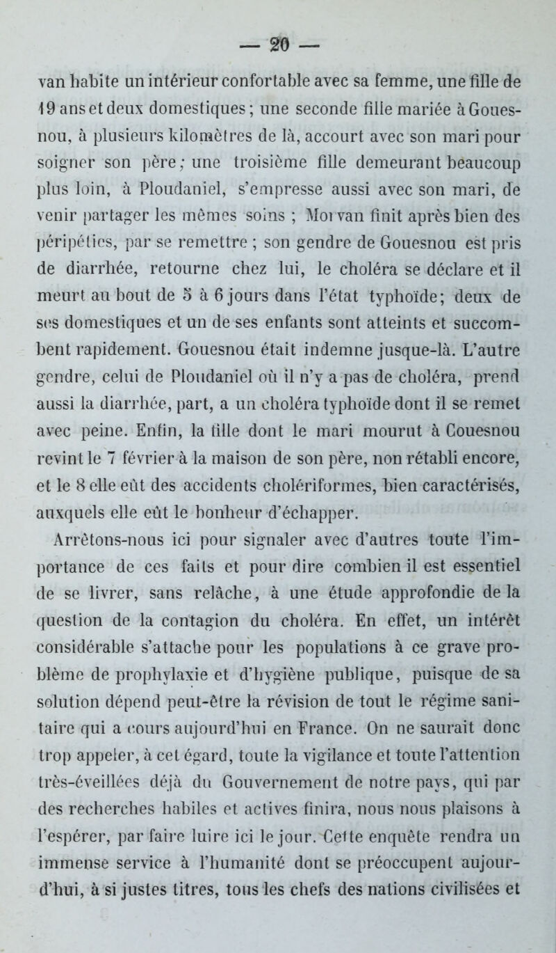 van habite un intérieur confortable avec sa femme, une fille de 19 ans et deux domestiques; une seconde fille mariée à Goues- nou, à plusieurs kilomètres de là, accourt avec son mari pour soigner son père; une troisième fille demeurant beaucoup plus loin, à Ploudaniel, s’empresse aussi avec son mari, de venir partager les mêmes soins ; Moi van finit après bien des péripéties, par se remettre ; son gendre de Gouesnou est pris de diarrhée, retourne chez lui, le choléra se déclare et il meurt au bout de 5 à 6 jours dans l’état typhoïde; deux de ses domestiques et un de ses enfants sont atteints et succom- bent rapidement. Gouesnou était indemne jusque-là. L’autre gendre, celui de Ploudaniel où il n’y a pas de choléra, prend aussi la diarrhée, part, a un choléra typhoïde dont il se remet avec peine. Enfin, la fille dont le mari mourut à Gouesnou revint le 7 février à la maison de son père, non rétabli encore, et le 8 elle eut des accidents cholériformes, bien caractérisés, auxquels elle eût le bonheur d’échapper. Arrêtons-nous ici pour signaler avec d’autres toute l’im- portance de ces faits et pour dire combien il est essentiel de se livrer, sans relâche, à une étude approfondie de la question de la contagion du choléra. En effet, un intérêt considérable s’attache pour les populations à ce grave pro- blème de prophylaxie et d’hygiène publique, puisque de sa solution dépend peut-être la révision de tout le régime sani- taire qui a (‘ours aujourd’hui en France. On ne saurait donc trop appeler, à cet égard, toute la vigilance et toute l’attention très-éveillées déjà du Gouvernement de notre pays, qui par des recherches habiles et actives finira, nous nous plaisons à l’espérer, par faire luire ici le jour. Celte enquête rendra un immense service à l’humanité dont se préoccupent aujour- d’hui, à si justes litres, tous les chefs des nations civilisées et