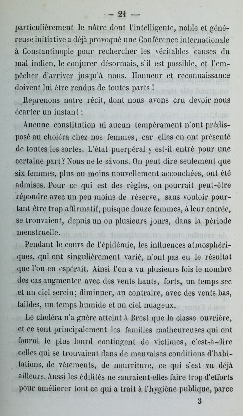 particulièrement le nôtre dont l’intelligente, noble et géné- reuse initiative a déjà provoqué une Conférence internationale à Constantinople pour rechercher les véritables causes du mal indien, le conjurer désormais, s’il est possible, et l’em- pêcher d’arriver jusqu’à nous. Honneur et reconnaissance doivent lui être rendus de toutes parts ! Reprenons notre récit, dont nous avons cru devoir nous écarter un instant : Aucune constitution ni aucun tempérament n’ont prédis- posé au choléra chez nos femmes, car elles en ont présenté de toutes les sortes. L’état puerpéral y est-il entré pour une certaine part? Nous ne le savons. On peut dire seulement que six femmes, plus ou moins nouvellement accouchées, ont été admises. Pour ce qui est des règles, on pourrait peut-être répondre avec un peu moins de réserve, sans vouloir pour- tant être trop affirmatif, puisque douze femmes, à leur entrée, se trouvaient, depuis un ou plusieurs jours, dans la période menstruelle. Pendant le cours de l’épidémie, les influences atmosphéri- ques, qui ont singulièrement varié, n’ont pas eu le résultat que l’on en espérait. Ainsi l’on a vu plusieurs fois le nombre des cas augmenter avec des vents hauts, forts, un temps sec et un ciel serein; diminuer, au contraire, avec des vents bas, faibles, un temps humide et un ciel nuageux. Le choléra n’a guère atteint à Brest que la classe ouvrière, et ce sont principalement les familles malheureuses qui ont fourni le plus lourd contingent de victimes, c’est-à-dire celles qui se trouvaient dans de mauvaises conditions d’habi- tations, de vêtements, de nourriture, ce qui s’est vu déjà ailleurs. Aussi les édilités ne sauraient-elles faire trop d’efforts pour améliorer tout ce qui a trait à l’hygiène publique, parce 3