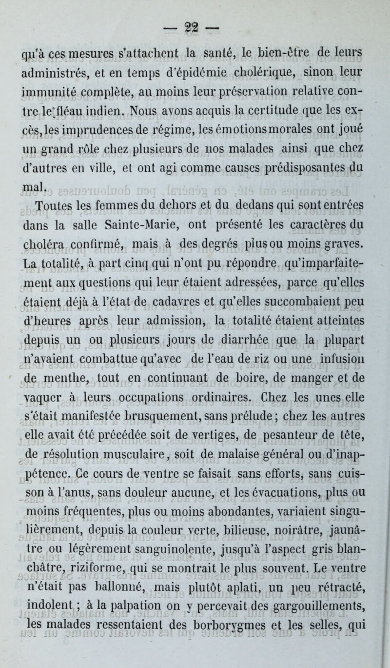 qu’à ces mesures s’attachent la santé, le bien-être de leurs administrés, et en temps d’épidémie cholérique, sinon leur immunité complète, au moins leur préservation relative con- tre le;.fléau indien. Nous avons acquis la certitude que les ex- cès, les imprudences de régime, les émotions morales ont joué un grand rôle chez plusieurs de nos malades ainsi que chez d’autres en ville, et ont agi comme causes prédisposantes du mal. Toutes les femmes du dehors et du dedans qui sont entrées dans la salle Sainte-Marie, ont présenté les caractères du choléra confirmé, mais à des degrés plus ou moins graves. La totalité, à part cinq qui n’ont pu répondre qu’imparfaite- ment aux questions qui leur étaient adressées, parce qu’elles étaient déjà à l’état de cadavres et qu’elles succombaient peu d’heures après leur admission, la totalité étaient atteintes depuis un ou plusieurs jours de diarrhée que la plupart n’avaient combattue qu’avec de l’eau de riz ou une infusion de menthe, tout en continuant de boire, de manger et de vaquer à leurs occupations ordinaires. Chez les unes elle s'était manifestée brusquement, sans prélude ; chez les autres elle avait été précédée soit de vertiges, de pesanteur de tête, de résolution musculaire, soit de malaise général ou d’inap- pétence. Ce cours de ventre se faisait sans efforts, sans cuis- son à l’anus, sans douleur aucune, et les évacuations, plus ou moins fréquentes, plus ou moins abondantes, variaient singu- lièrement, depuis la couleur verte, bilieuse, noirâtre, jaunâ- tre ou légèrement sanguinolente, jusqu’à l’aspect gris blan- châtre, riziforme, qui se montrait le plus souvent. Le ventre n’était pas ballonné, mais plutôt aplati, un peu rétracté, indolent ; à la palpation on y percevait des gargouillements, les malades ressentaient des borborygmes et les selles, qui