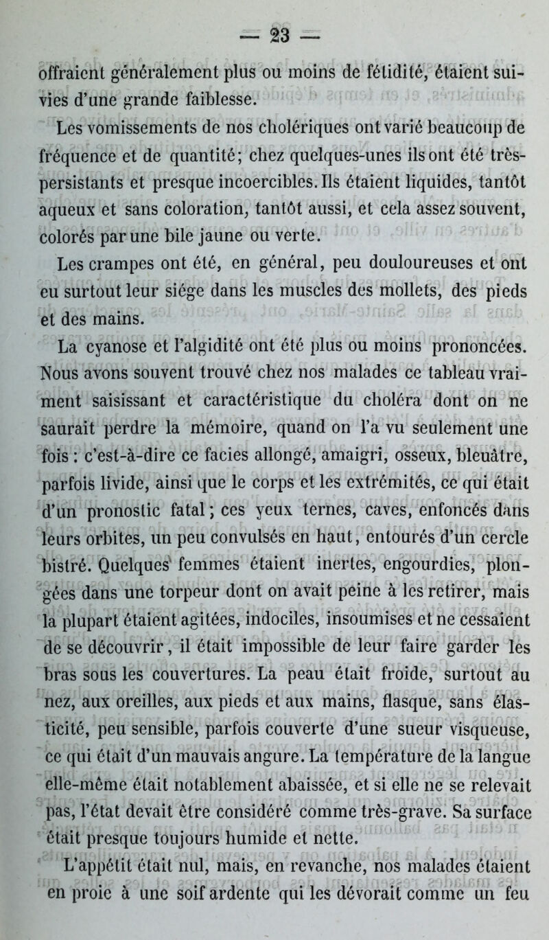 offraient généralement plus ou moins de fétidité, étaient sui- vies d’une grande faiblesse. Les vomissements de nos cholériques ont varié beaucoup de fréquence et de quantité; chez quelques-unes ils ont été très- persistants et presque incoercibles. Ils étaient liquides, tantôt aqueux et sans coloration, tantôt aussi, et cela assez souvent, colorés par une bile jaune ou verte. Les crampes ont été, en général, peu douloureuses et ont eu surtout leur siège dans les muscles des mollets, des pieds et des mains. La cyanose et l’algidité ont été plus ou moins prononcées. Nous avons souvent trouvé chez nos malades ce tableau vrai- ment saisissant et caractéristique du choléra dont on ne saurait perdre la mémoire, quand on l’a vu seulement une fois : c’est-à-dire ce faciès allongé, amaigri, osseux, bleuâtre, parfois livide, ainsi que le corps et les extrémités, ce qui était d’un pronostic fatal ; ces yeux ternes, caves, enfoncés dans leurs orbites, un peu convulsés en haut, entourés d’un cercle bistré. Quelques1 femmes étaient inertes, engourdies, plon- gées dans une torpeur dont on avait peine à les retirer, mais la plupart étaient agitées, indociles, insoumises et ne cessaient de se découvrir, il était impossible de leur faire garder les bras sous les couvertures. La peau était froide, surtout au nez, aux oreilles, aux pieds et aux mains, flasque, sans élas- ticité, peu sensible, parfois couverte d’une sueur visqueuse, ce qui était d’un mauvais augure. La température de la langue elle-même était notablement abaissée, et si elle ne se relevait pas, l’état devait être considéré comme très-grave. Sa surface était presque toujours humide et nette. L’appétit était nul, mais, en revanche, nos malades étaient en proie à une soif ardente qui les dévorait comme un feu