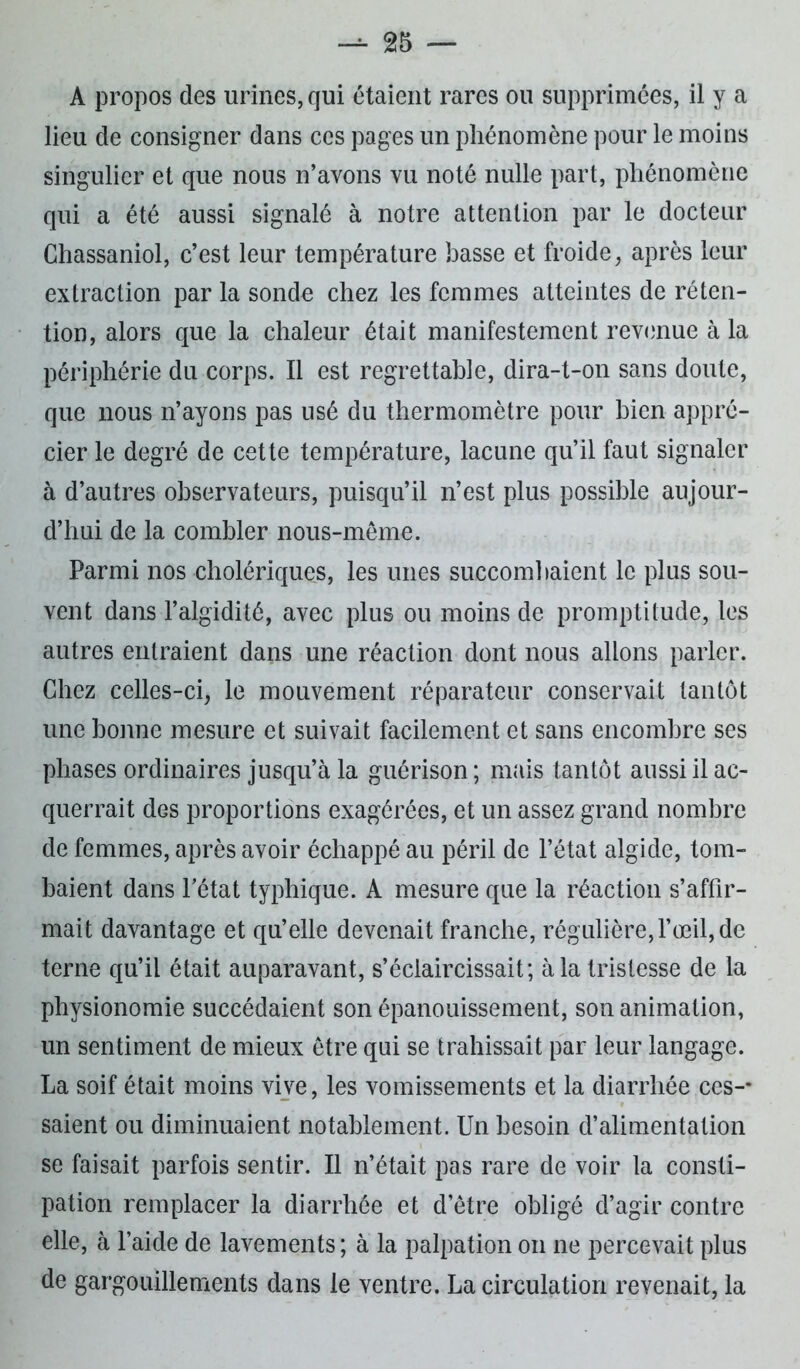 A propos des urines, qui étaient rares ou supprimées, il y a lieu de consigner dans ces pages un phénomène pour le moins singulier et que nous n’avons vu noté nulle part, phénomène qui a été aussi signalé à notre attention par le docteur Chassaniol, c’est leur température basse et froide, après leur extraction par la sonde chez les femmes atteintes de réten- tion, alors que la chaleur était manifestement revenue à la périphérie du corps. Il est regrettable, dira-t-on sans doute, que nous n’ayons pas usé du thermomètre pour bien appré- cier le degré de cette température, lacune qu’il faut signaler à d’autres observateurs, puisqu’il n’est plus possible aujour- d’hui de la combler nous-même. Parmi nos cholériques, les unes succombaient le plus sou- vent dans l’algidité, avec plus ou moins de promptitude, les autres entraient dans une réaction dont nous allons parler. Chez celles-ci, le mouvement réparateur conservait tantôt une bonne mesure et suivait facilement et sans encombre ses phases ordinaires jusqu’à la guérison ; mais tantôt aussi il ac- querrait des proportions exagérées, et un assez grand nombre de femmes, après avoir échappé au péril de l’état algide, tom- baient dans l’état typhique. A mesure que la réaction s’affir- mait davantage et qu’elle devenait franche, régulière, l’œil, de terne qu’il était auparavant, s’éclaircissait; à la tristesse de la physionomie succédaient son épanouissement, son animation, un sentiment de mieux être qui se trahissait par leur langage. La soif était moins vive, les vomissements et la diarrhée ces-* saient ou diminuaient notablement. Un besoin d’alimentation se faisait parfois sentir. Il n’était pas rare de voir la consti- pation remplacer la diarrhée et d’être obligé d’agir contre elle, à l’aide de lavements; à la palpation on ne percevait plus de gargouillements dans le ventre. La circulation revenait, la