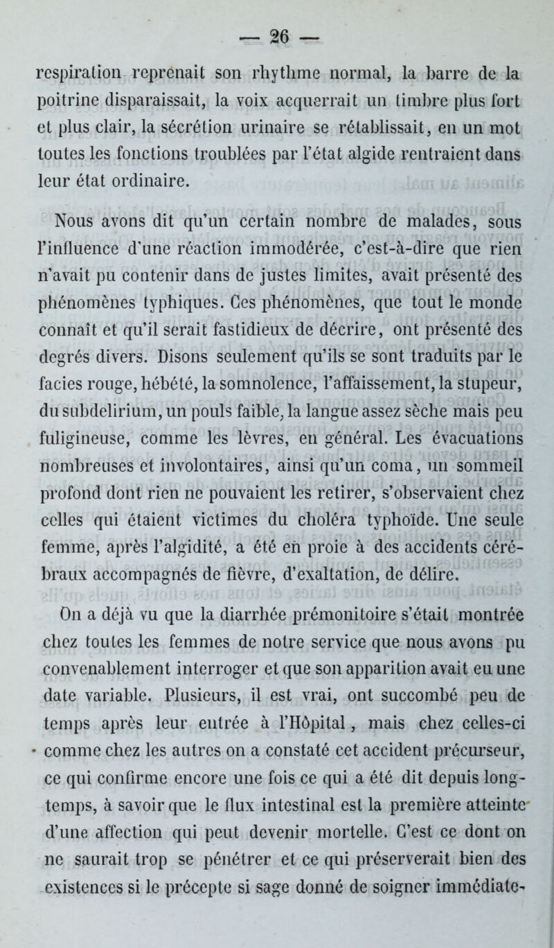 respiration reprenait son rhythme normal, la barre de la poitrine disparaissait, la voix acquerrait un timbre plus fort et plus clair, la sécrétion urinaire se rétablissait, en un mot toutes les fonctions troublées par l’état algide rentraient dans leur état ordinaire. Nous avons dit qu’un certain nombre de malades, sous l’influence d’une réaction immodérée, c’est-à-dire que rien n’avait pu contenir dans de justes limites, avait présenté des phénomènes typhiques. Ces phénomènes, que tout le monde connaît et qu’il serait fastidieux de décrire, ont présenté des degrés divers. Disons seulement qu’ils se sont traduits par le faciès rouge, hébété, la somnolence, l’affaissement, la stupeur, du subdelirium, un pouls faible, la langue assez sèche mais peu fuligineuse, comme les lèvres, en général. Les évacuations nombreuses et involontaires, ainsi qu’un coma, un sommeil profond dont rien ne pouvaient les retirer, s’observaient chez celles qui étaient victimes du choléra typhoïde. Une seule femme, après l’algidité, a été eh proie à des accidents céré- braux accompagnés de fièvre, d’exaltation, de délire. On a déjà vu que la diarrhée prémonitoire s’était montrée chez toutes les femmes de notre service que nous avons pu convenablement interroger et que son apparition avait eu une date variable. Plusieurs, il est vrai, ont succombé peu de temps après leur entrée à l’Hôpital, mais chez celles-ci • comme chez les autres on a constaté cet accident précurseur, ce qui confirme encore une fois ce qui a été dit depuis long- temps, à savoir que le flux intestinal est la première atteinte d’une affection qui peut devenir mortelle. C’est ce dont on ne saurait trop se pénétrer et ce qui préserverait bien des existences si le précepte si sage donné de soigner immédiate-