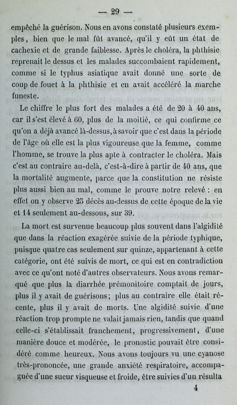 empêché la guérison. Nous en avons constaté plusieurs exem- ples , bien que le mal fût avancé, qu’il y eût un état de cachexie et de grande faiblesse. Après le choléra, la phthisie reprenait le dessus et les malades succombaient rapidement, comme si le typhus asiatique avait donné une sorte de coup de fouet à la phthisie et en avait accéléré la marche funeste. Le chiffre le plus fort des malades a été de 20 à 40 ans, car il s’est élevé à 60, plus de la moitié, ce qui confirme ce qu’on a déjà avancé là-dessus, à savoir que c’est dans la période de l’âge où elle est la plus vigoureuse que la femme, comme l’homme, se trouve la plus apte à contracter le choléra. Mais c’est au contraire au-delà, c’est-à-dire à partir de 40 ans, que la mortalité augmente, parce que la constitution ne résiste plus aussi bien au mal, comme le prouve notre relevé : en effet on y observe 25 décès au-dessus de cette époque de la vie et 14 seulement au-dessous, sur 39. La mort est survenue beaucoup plus souvent dans l’algidité que dans la réaction exagérée suivie de la période typhique, puisque quatre cas seulement sur quinze, appartenant à celte catégorie, ont été suivis de mort, ce qui est en contradiction avec ce qu’ont noté d’autres observateurs. Nous avons remar- qué que plus la diarrhée prémonitoire comptait de jours, plus il y avait de guérisons; plus au contraire elle était ré- cente, plus il y avait de morts. Une algidité suivie d’une réaction trop prompte ne valait jamais rien, tandis que quand celle-ci s’établissait franchement, progressivement, d’une manière douce et modérée, le pronostic pouvait être consi- déré comme heureux. Nous avons toujours vu une cyanose très-prononcée, une grande anxiété respiratoire, accompa- gnée d’une sueur visqueuse et froide, être suivies d’un résulta 4