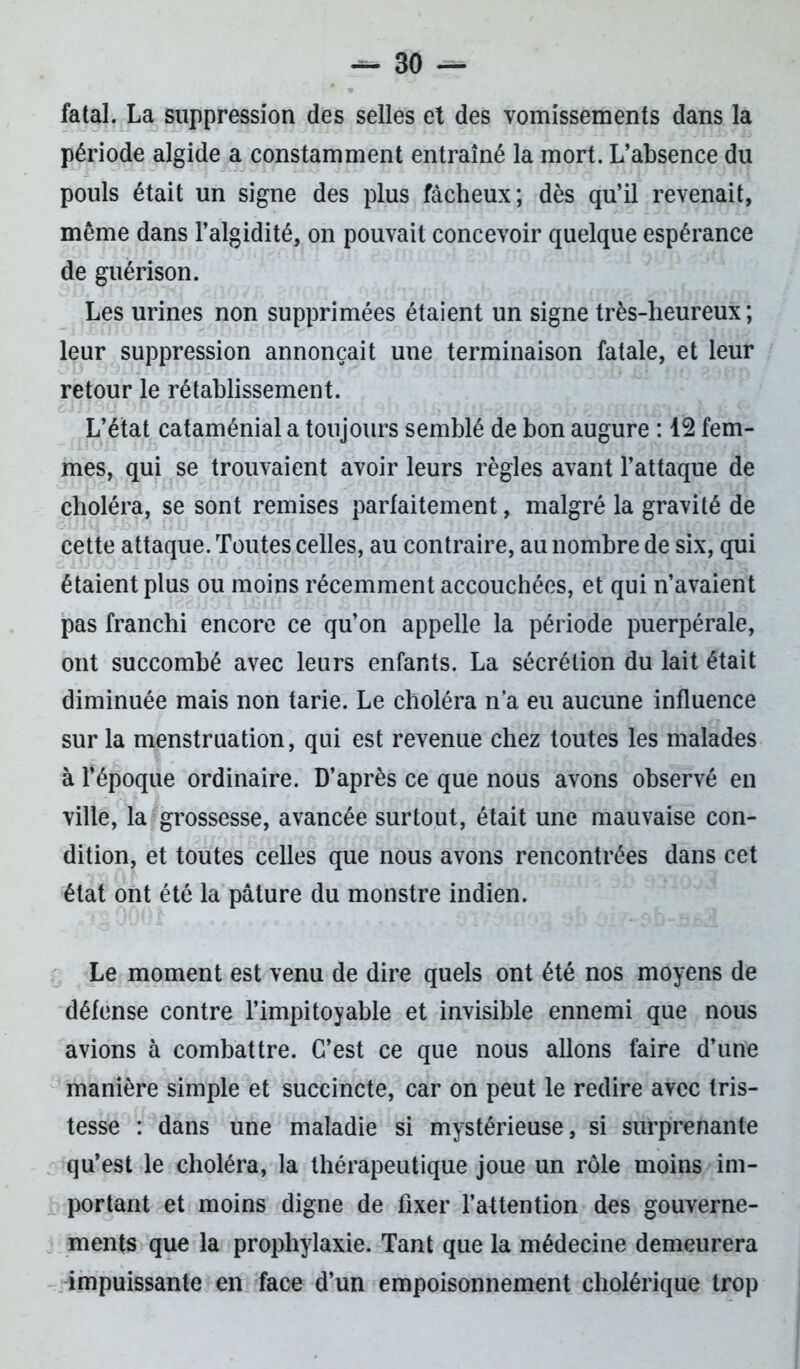 fatal. La suppression des selles et des vomissements dans la période algide a constamment entraîné la mort. L’absence du pouls était un signe des plus fâcheux; dès qu’il revenait, même dans l’algidité, on pouvait concevoir quelque espérance de guérison. Les urines non supprimées étaient un signe très-heureux; leur suppression annonçait une terminaison fatale, et leur retour le rétablissement. L’état cataménial a toujours semblé de bon augure : 12 fem- mes, qui se trouvaient avoir leurs règles avant l’attaque de choléra, se sont remises parfaitement, malgré la gravité de cette attaque. Toutes celles, au contraire, au nombre de six, qui étaient plus ou moins récemment accouchées, et qui n’avaient pas franchi encore ce qu’on appelle la période puerpérale, ont succombé avec leurs enfants. La sécrétion du lait était diminuée mais non tarie. Le choléra n'a eu aucune influence sur la menstruation, qui est revenue chez toutes les malades à l’époque ordinaire. D’après ce que nous avons observé en ville, la grossesse, avancée surtout, était une mauvaise con- dition, et toutes celles que nous avons rencontrées dans cet état ont été la pâture du monstre indien. Le moment est venu de dire quels ont été nos moyens de défense contre l’impitoyable et invisible ennemi que nous avions à combattre. C’est ce que nous allons faire d’une manière simple et succincte, car on peut le redire avec tris- tesse : dans une maladie si mystérieuse, si surprenante qu’est le choléra, la thérapeutique joue un rôle moins im- portant et moins digne de fixer l’attention des gouverne- ments que la prophylaxie. Tant que la médecine demeurera impuissante en face d’un empoisonnement cholérique trop