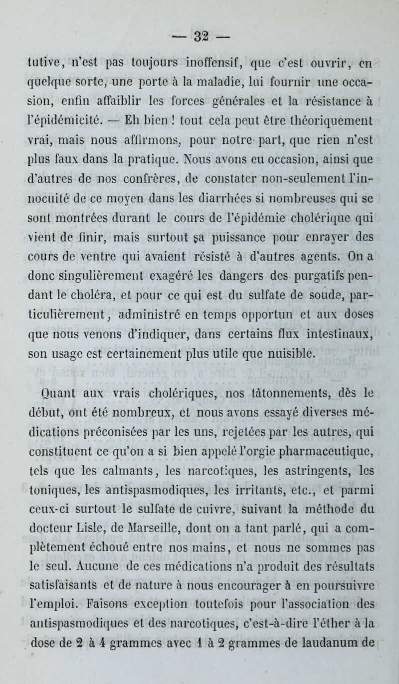 tutive, n’est pas toujours inoffensif, que c’est ouvrir, en quelque sorte, une porte à la maladie, lui fournir une occa- sion, enfin affaiblir les forces générales et la résistance à répidémicité. — Eh bien ! tout cela peut être théoriquement vrai, mais nous affirmons, pour notre- part, que rien n’est plus faux dans la pratique. Nous avons eu occasion, ainsi que d’autres de nos confrères, de constater non-seulement l’in- nocuité de ce moyen dans les diarrhées si nombreuses qui se sont montrées durant le cours de l’épidémie cholérique qui vient de finir, mais surtout $a puissance pour enrayer des cours de ventre qui avaient résisté à d’autres agents. On a donc singulièrement exagéré les dangers des purgatifs pen- dant le choléra, et pour ce qui est du sulfate de soude, par- ticulièrement, administré en temps opportun et aux doses que nous venons d’indiquer, dans certains flux intestinaux, son usage est certainement plus utile que nuisible. Quant aux vrais cholériques, nos tâtonnements, dès le début, ont été nombreux, et nous avons essayé diverses mé- dications préconisées par les uns, rejetées par les autres, qui constituent ce qu’on a si bien appelé l’orgie pharmaceutique, tels que les calmants, les narcotiques, les astringents, les toniques, les antispasmodiques, les irritants, etc., et parmi ceux-ci surtout le sulfate de cuivre, suivant la méthode du docteur Lisle, de Marseille, dont on a tant parlé, qui a com- plètement échoué entre nos mains, et nous ne sommes pas le seul. Aucune de ces médications n’a produit des résultats satisfaisants et de nature à nous encourager à en poursuivre l’emploi. Faisons exception toutefois pour l’association des antispasmodiques et des narcotiques, c’est-à-dire l’éther à la dose de 2 à 4 grammes avec 1 à 2 grammes de laudanum de