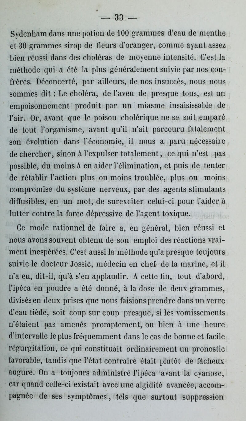 Sydenham dans une potion de 100 grammes d’eau de menthe et 30 grammes sirop de fleurs d’oranger, comme ayant assez bien réussi dans des choléras de moyenne intensité. C’est la méthode qui a été la plus généralement suivie par nos con- frères. Déconcerté, par ailleurs, de nos insuccès, nous nous sommes dit : Le choléra, de l’aveu de presque tous, est un empoisonnement produit par un miasme insaisissable de l’air. Or, avant que le poison cholérique ne se soit emparé de tout l’organisme, avant qu’il n’ait parcouru fatalement son évolution dans l’économie, il nous a paru nécessaire de chercher, sinon à l’expulser totalement, ce qui n’est pas possible, du moins à en aider l’élimination, et puis de tenter de rétablir l’action plus ou moins troublée, plus ou moins compromise du système nerveux, par des agents stimulants diffusibles, en un mot, de surexciter celui-ci pour l’aider à lutter contre la force dépressive de l’agent toxique. Ce mode rationnel de faire a, en général, bien réussi et nous avons souvent obtenu de son emploi des réactions vrai- ment inespérées. C’est aussi la méthode qu’a presque toujours suivie le docteur Jossic, médecin en chef de la marine, et il n’a eu, dit-il, qu’à s’en applaudir. A cette fin, tout d’abord, l’ipéca en poudre a été donné, à la dose de deux grammes, divisés en deux prises que nous faisions prendre dans un verre d’eau tiède, soit coup sur coup presque, si les vomissements n’étaient pas amenés promptement, ou bien à une heure d’intervalle le plus fréquemment dans le cas de bonne et facile régurgitation, ce qui constituait ordinairement un pronostic favorable, tandis que l’état contraire était plutôt de fâcheux augure. On a toujours administré l’ipéca avant la cyanose, car quand celle-ci existait avec une algidité avancée, accom- pagnée de ses symptômes, tels que surtout suppression