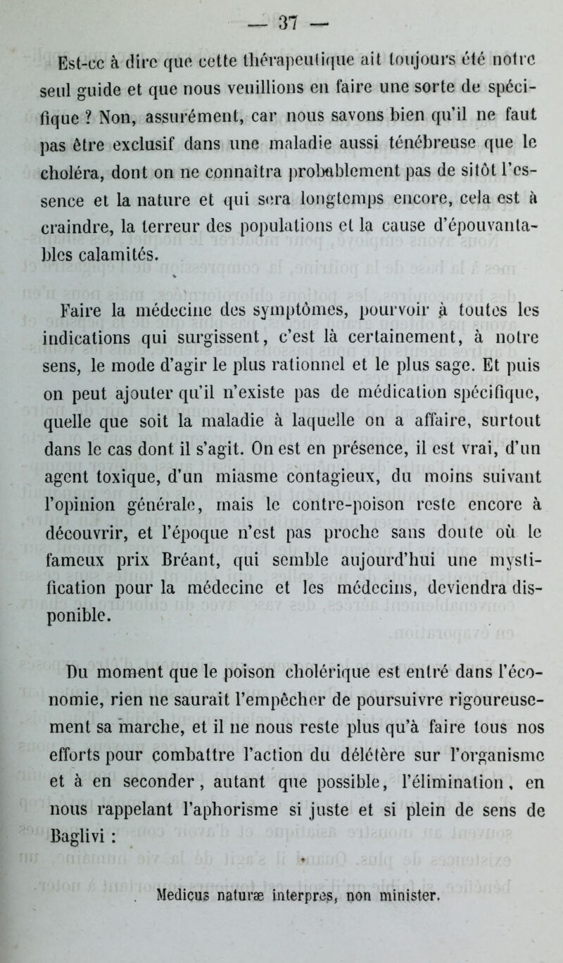 Est-ce à dire que cette thérapeutique ait toujours été notre seul guide et que nous veuillions en faire une sorte de spéci- fique ? Non, assurément, car nous savons bien qu’il ne faut pas être exclusif dans une maladie aussi ténébreuse que le choléra, dont on ne connaîtra probablement pas de sitôt l’es- sence et la nature et qui sera longtemps encore, cela est à craindre, la terreur des populations et la cause d’épouvanta- bles calamités. Faire la médecine des symptômes, pourvoir à toutes les indications qui surgissent, c’est là certainement, à notre sens, le mode d’agir le plus rationnel et le plus sage. Et puis on peut ajouter qu’il n’existe pas de médication spécifique, quelle que soit la maladie à laquelle on a affaire, surtout dans le cas dont, il s’agit. On est en présence, il est vrai, d’un agent toxique, d’un miasme contagieux, du moins suivant l’opinion générale, mais le contre-poison reste encore à découvrir, et l’époque n’est pas proche sans doute où le fameux prix Bréant, qui semble aujourd’hui une mysti- fication pour la médecine et les médecins, deviendra dis- ponible. Du moment que le poison cholérique est entré dans l’éco- nomie, rien ne saurait l’empêcher de poursuivre rigoureuse- ment sa marche, et il 11e nous reste plus qu’à faire tous nos efforts pour combattre l’action du délétère sur l’organisme et à en seconder, autant que possible, l’élimination, en nous rappelant l’aphorisme si juste et si plein de sens de Baglivi : Medicus naturæ in ter près, non minister.