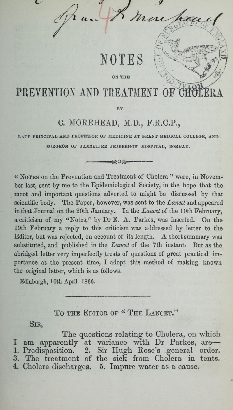 NOTES ON THE PREVENTION AND TREATMENT BY C. MOREHEAD, M.D., F.R.C.P., LATE PRINCIPAL AND PROFESSOR OF MEDICINE AT GRANT MEDICAL COLLEGE, AND SURGEON OF JAMSETJEB JEJEEBHOY HOSPITAL, BOMBAY. ^05#—— « Notes on the Prevention and Treatment of Cholera ” were, in Novem- ber last, sent by me to the Epidemiological Society, in the hope that the moot and important questions adverted to might be discussed by that scientific body. The Paper, however, was sent to the Lancet and appeared in that Journal on the 20th January. In the Lancet of the 10th February, a criticism of my “Notes,” by Dr E. A. Parkes, was inserted. On the 19th February a reply to this criticism was addressed by letter to the Editor, but was rejected, on account of its length. A short summary was substituted, and published in the Lancet of the 7th instant. But as the abridged letter very imperfectly treats of questions of great practical im- portance at the present time, I adopt this method of making known the original letter, which is as follows. Edinburgh, 10th April 1866. To the Editor of a The Lancet.” Sir, The questions relating to Cholera, on which I am apparently at variance with Dr Parkes, are— 1. Predisposition. 2. Sir Hugh Rose’s general order. 3. The treatment of the sick from Cholera in tents.