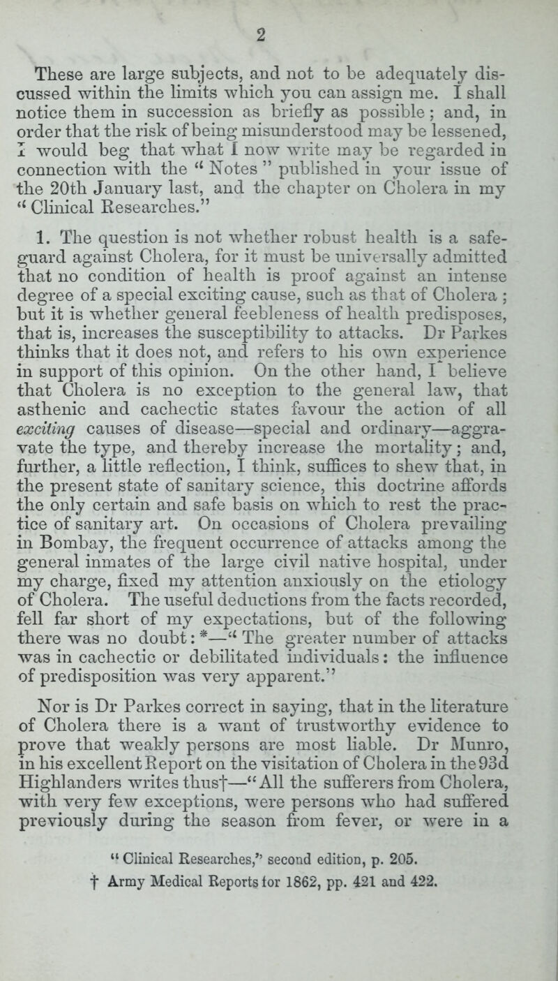 These are large subjects, and not to be adequately dis- cussed within the limits which you can assign me. I shall notice them in succession as briefly as possible; and, in order that the risk of being misunderstood may be lessened, I would beg that what I now write may be regarded in connection with the 11 Notes ” published in your issue of the 20th January last, and the chapter on Cholera in my u Clinical Researches.” 1. The question is not whether robust health is a safe- guard against Cholera, for it must be universally admitted that no condition of health is proof against an intense degree of a special exciting cause, such as that of Cholera ; but it is whether general feebleness of health predisposes, that is, increases the susceptibility to attacks. Dr Parkes thinks that it does not, and refers to his own experience in support of this opinion. On the other hand, I believe that Cholera is no exception to the general law, that asthenic and cachectic states favour the action of all exciting causes of disease—special and ordinary—aggra- vate the type, and thereby increase the mortality; and, further, a little reflection, I think, suffices to shew that, in the present state of sanitary science, this doctrine affords the only certain and safe basis on which to rest the prac- tice of sanitary art. On occasions of Cholera prevailing in Bombay, the frequent occurrence of attacks among the general inmates of the large civil native hospital, under my charge, fixed my attention anxiously on the etiology of Cholera. The useful deductions from the facts recorded, fell far short of my expectations, but of the following there was no doubt: *—u The greater number of attacks was in cachectic or debilitated individuals: the influence of predisposition was very apparent.” Nor is Dr Parkes correct in saying, that in the literature of Cholera there is a want of trustworthy evidence to prove that weakly persons are most liable. Dr Munro, in his excellent Report on the visitation of Cholera in the 93d Highlanders writes thust—“All the sufferers from Cholera, with very few exceptions, were persons who had suffered previously during the season from fever, or were in a “ Clinical Researches/’ second edition, p. 205. t Army Medical Reports tor 1862, pp. 421 and 422.