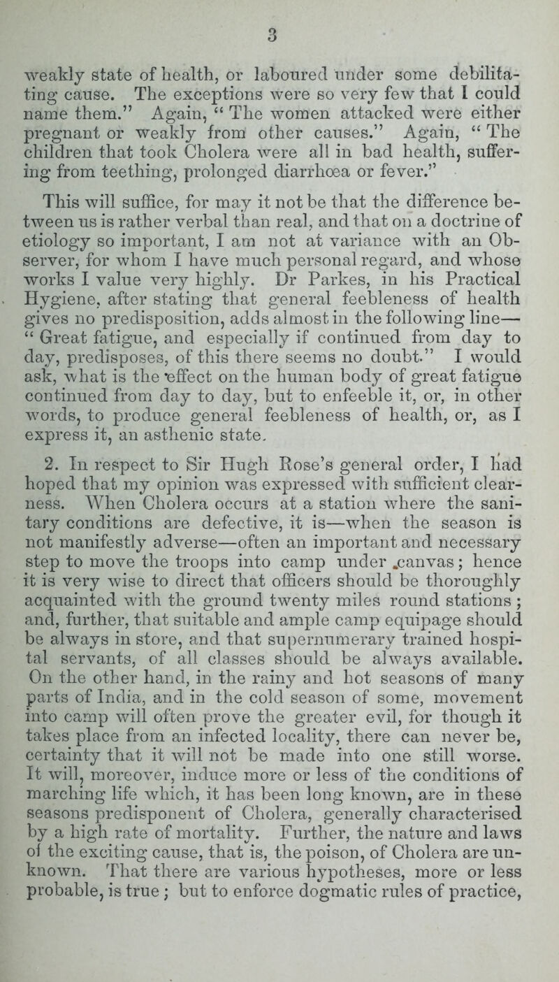 weakly state of health, or laboured under some debilita- ting cause. The exceptions were so very few that I could name them.” Again, “ The women attacked were either pregnant or weakly from other causes.” Again, “ The children that took Cholera were all in bad health, suffer- ing from teething, prolonged diarrhoea or fever.” This will suffice, for may it not be that the difference be- tween us is rather verbal than real, and that on a doctrine of etiology so important, I am not at variance with an Ob- server, for whom I have much personal regard, and whose works I value very highly. Dr Parkes, in his Practical Hygiene, after stating that general feebleness of health gives no predisposition, adds almost in the following line— “ Great fatigue, and especially if continued from day to day, predisposes, of this there seems no doubt.” I would ask, what is the •effect on the human body of great fatigue continued from day to day, but to enfeeble it, or, in other words, to produce general feebleness of health, or, as I express it, an asthenic state. 2. In respect to Sir Hugh Rose’s general order, I had hoped that my opinion was expressed with sufficient clear- ness. When Cholera occurs at a station where the sani- tary conditions are defective, it is—when the season is not manifestly adverse—often an important and necessary step to move the troops into camp under .canvas; hence it is very wise to direct that officers should be thoroughly acquainted with the ground twenty miles round stations ; and, further, that suitable and ample camp equipage should be always in store, and that supernumerary trained hospi- tal servants, of all classes should be always available. On the other hand, in the rainy and hot seasons of many parts of India, and in the cold season of some, movement into camp will often prove the greater evil, for though it takes place from an infected locality, there can never be, certainty that it will not be made into one still worse. It will, moreover, induce more or less of the conditions of marching life which, it has been long known, are in these seasons predisponent of Cholera, generally characterised by a high rate of mortality. Further, the nature and laws of the exciting cause, that is, the poison, of Cholera are un- known. That there are various hypotheses, more or less probable, is true ; but to enforce dogmatic rules of practice,