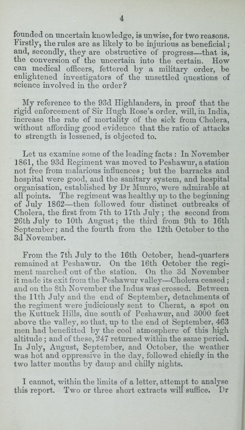 founded on uncertain knowledge, is unwise, for two reasons. Firstly, the rules are as likely to be injurious as beneficial; and, secondly, they are obstructive of progress—that is, the conversion of the uncertain into the certain. How can medical officers, fettered by a military order, be enlightened investigators of the unsettled questions of science involved in the order? My reference to the 93d Highlanders, in proof that the rigid enforcement of Sir Hugh Rose’s order, will, in India, increase the rate of mortality of the sick from Cholera, without affording good evidence that the ratio of attacks to strength is lessened, is objected to. Let us examine some of the leading facts : In November 1861, the 93d Regiment was moved to Peshawur, a station not free from malarious influences ; but the barracks and hospital were good, and the sanitary system, and hospital organisation, established by Dr Munro, were admirable at all points. The regiment was healthy up to the beginning of July 1862—then followed four distinct outbreaks of Cholera, the first from 7th to 17th July ; the second from 26th July to 10th August; the third from 9th to 16th September; and the fourth from the 12th October to the 3d November. From the 7th July to the 16th October, head-quarters remained at Peshawur. On the 16th October the regi- ment marched out of the station. On the 3d November it made its exit from the Peshawur valley—Cholera ceased ; and on the 8tli November the Indus was crossed. Between the 11th July and the end of September, detachments of the regiment were judiciously sent to Cherat, a spot on the Kuttuck Hills, due south of Peshawur, and 3000 feet above the valley, so that, up to the end ot September, 463 men had benefitted by the cool atmosphere of this high altitude ; and of these, 247 returned within the same period. In July, August, September, and October, the weather was hot and oppressive in the day, followed chiefly in the two latter months by damp and chilly nights. I cannot, within the limits of a letter, attempt to analyse this report. Two or three short extracts will suffice. Dr