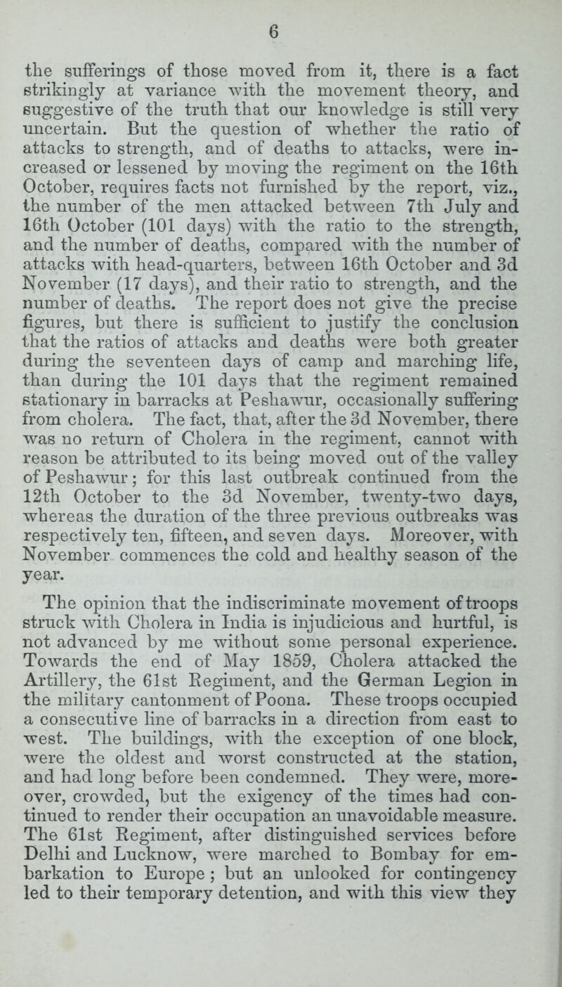 the sufferings of those moved from it, there is a fact strikingly at variance with the movement theory, and suggestive of the truth that our knowledge is still very uncertain. But the question of whether the ratio of attacks to strength, and of deaths to attacks, were in- creased or lessened by moving the regiment on the 16th October, requires facts not furnished by the report, viz., the number of the men attacked between 7th July and 16tli October (101 days) with the ratio to the strength, and the number of deaths, compared with the number of attacks with head-quarters, between 16th October and 3d November (17 days), and their ratio to strength, and the number of deaths. The report does not give the precise figures, but there is sufficient to justify the conclusion that the ratios of attacks and deaths were both greater during the seventeen days of camp and marching life, than during the 101 days that the regiment remained stationary in barracks at Peshawur, occasionally suffering from cholera. The fact, that, after the 3d November, there was no return of Cholera in the regiment, cannot with reason be attributed to its being moved out of the valley of Peshawur; for this last outbreak continued from the 12th October to the 3d November, twenty-two days, whereas the duration of the three previous outbreaks was respectively ten, fifteen, and seven days. Moreover, with November commences the cold and healthy season of the year. The opinion that the indiscriminate movement of troops struck with Cholera in India is injudicious and hurtful, is not advanced by me without some personal experience. Towards the end of May 1859, Cholera attacked the Artillery, the 61st Regiment, and the German Legion in the military cantonment of Poona. These troops occupied a consecutive line of barracks in a direction from east to west. The buildings, with the exception of one block, were the oldest and worst constructed at the station, and had long before been condemned. They were, more- over, crowded, but the exigency of the times had con- tinued to render their occupation an unavoidable measure. The 61st Regiment, after distinguished services before Delhi and Lucknow, were marched to Bombay for em- barkation to Europe; but an unlooked for contingency led to their temporary detention, and with this view they