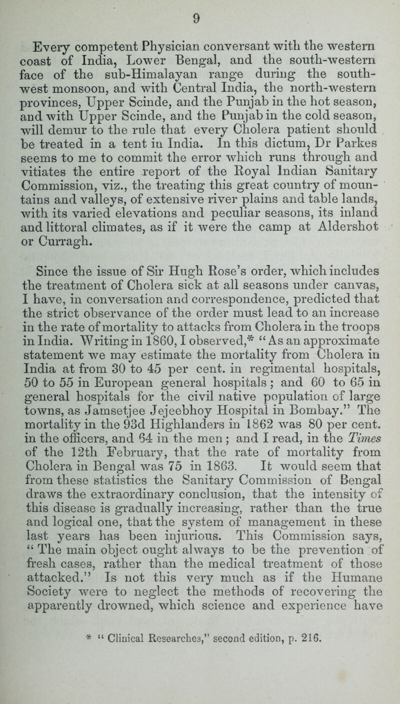 Every competent Physician conversant with the western coast of India, Lower Bengal, and the south-western face of the sub-Himalayan range during the south- west monsoon, and with Central India, the north-western provinces, Upper Scinde, and the Punjab in the hot season, and with Upper Scinde, and the Punjab in the cold season, will demur to the rule that every Cholera patient should be treated in a tent in India. In this dictum, Ur Parkes seems to me to commit the error which runs through and vitiates the entire report of the Royal Indian Sanitary Commission, viz., the treating this great country of moun- tains and valleys, of extensive river plains and table lands, with its varied elevations and peculiar seasons, its inland and littoral climates, as if it were the camp at Aldershot or Curragh. Since the issue of Sir Hugh Rose’s order, which includes the treatment of Cholera sick at all seasons under canvas, I have, in conversation and correspondence, predicted that the strict observance of the order must lead to an increase in the rate of mortality to attacks from Cholera in the troops in India. Writing in 1860,1 observed,* “ As an approximate statement we may estimate the mortality from Cholera in India at from 30 to 45 per cent, in regimental hospitals, 50 to 55 in European general hospitals ; and 60 to 65 in general hospitals for the civil native population of large towns, as Jamsetjee Jejeebhoy Hospital in Bombay.” The mortality in the 93d Highlanders in 1862 was 80 per cent, in the officers, and 64 in the men ; and I read, in the Times of the 12th February, that the rate of mortality from Cholera in Bengal was 75 in 1863. It would seem that from these statistics the Sanitary Commission of Bengal draws the extraordinary conclusion, that the intensity of this disease is gradually increasing, rather than the true and logical one, that the system of management in these last years has been injurious. This Commission says, “ The main object ought always to be the prevention of fresh cases, rather than the medical treatment of those attacked.” Is not this very much as if the Humane Society were to neglect the methods of recovering the apparently drowned, which science and experience have * “ Clinical Researches,” second edition, p. 216.