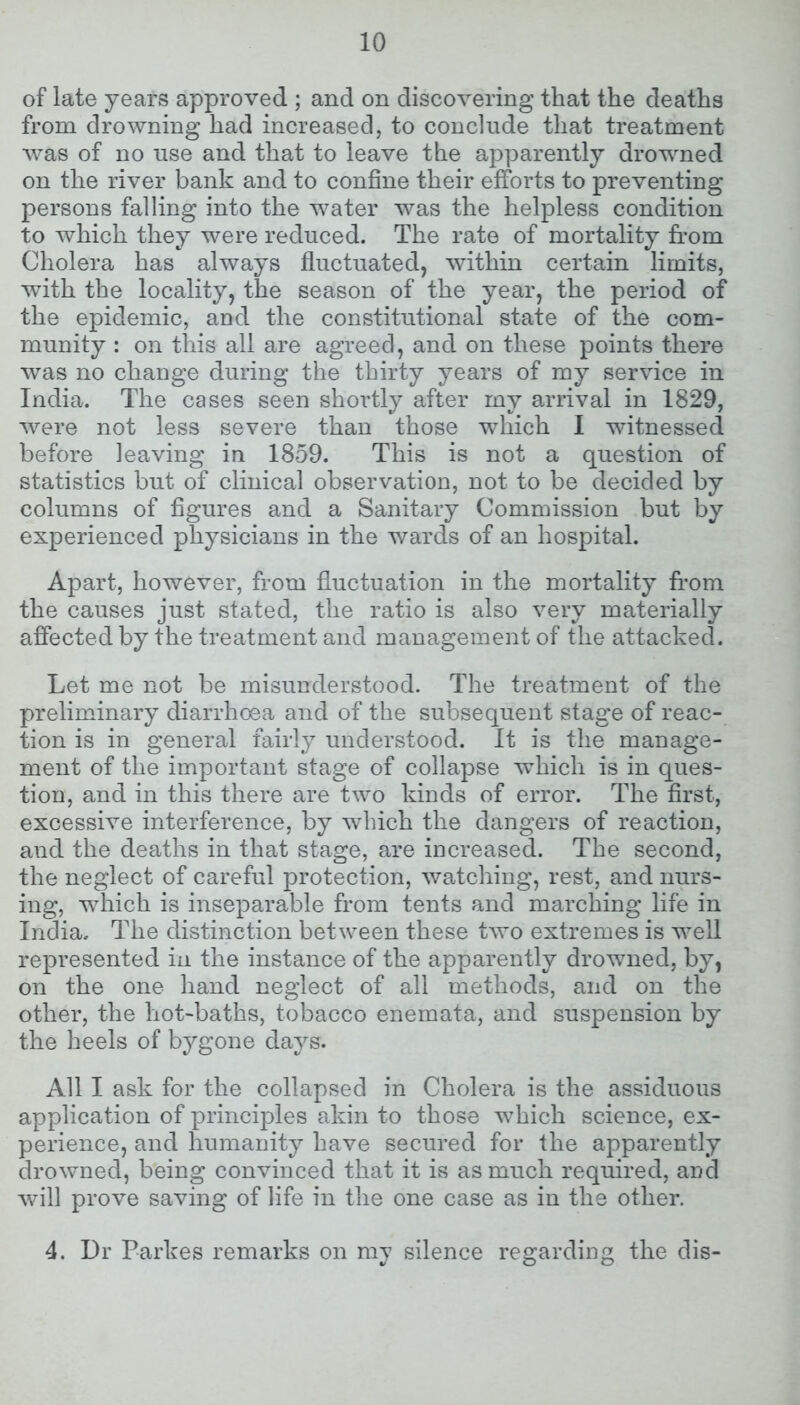 of late years approved ; and on discovering that the deaths from drowning had increased, to conclude that treatment was of no use and that to leave the apparently drowned on the river bank and to confine their efforts to preventing persons falling into the water was the helpless condition to which they were reduced. The rate of mortality from Cholera has always fluctuated, within certain limits, with the locality, the season of the year, the period of the epidemic, and the constitutional state of the com- munity : on this all are agreed, and on these points there was no change during the thirty years of my service in India. The cases seen shortly after my arrival in 1829, were not less severe than those which I witnessed before leaving in 1859. This is not a question of statistics but of clinical observation, not to be decided by columns of figures and a Sanitary Commission but by experienced physicians in the wards of an hospital. Apart, however, from fluctuation in the mortality from the causes just stated, the ratio is also very materially affected by the treatment and management of the attacked. Let me not be misunderstood. The treatment of the preliminary diarrhoea and of the subsequent stage of reac- tion is in general fairly understood. It is the manage- ment of the important stage of collapse which is in ques- tion, and in this there are two kinds of error. The first, excessive interference, by which the dangers of reaction, and the deaths in that stage, are increased. The second, the neglect of careful protection, watching, rest, and nurs- ing, wfliich is inseparable from tents and marching life in India. The distinction between these two extremes is well represented in the instance of the apparently drowned, by, on the one hand neglect of all methods, and on the other, the hot-baths, tobacco enemata, and suspension by the heels of bygone days. All I ask for the collapsed in Cholera is the assiduous application of principles akin to those which science, ex- perience, and humanity have secured for the apparently drowned, being convinced that it is as much required, and will prove saving of life in the one case as in the other. 4. Dr Parkes remarks on my silence regarding the dis-