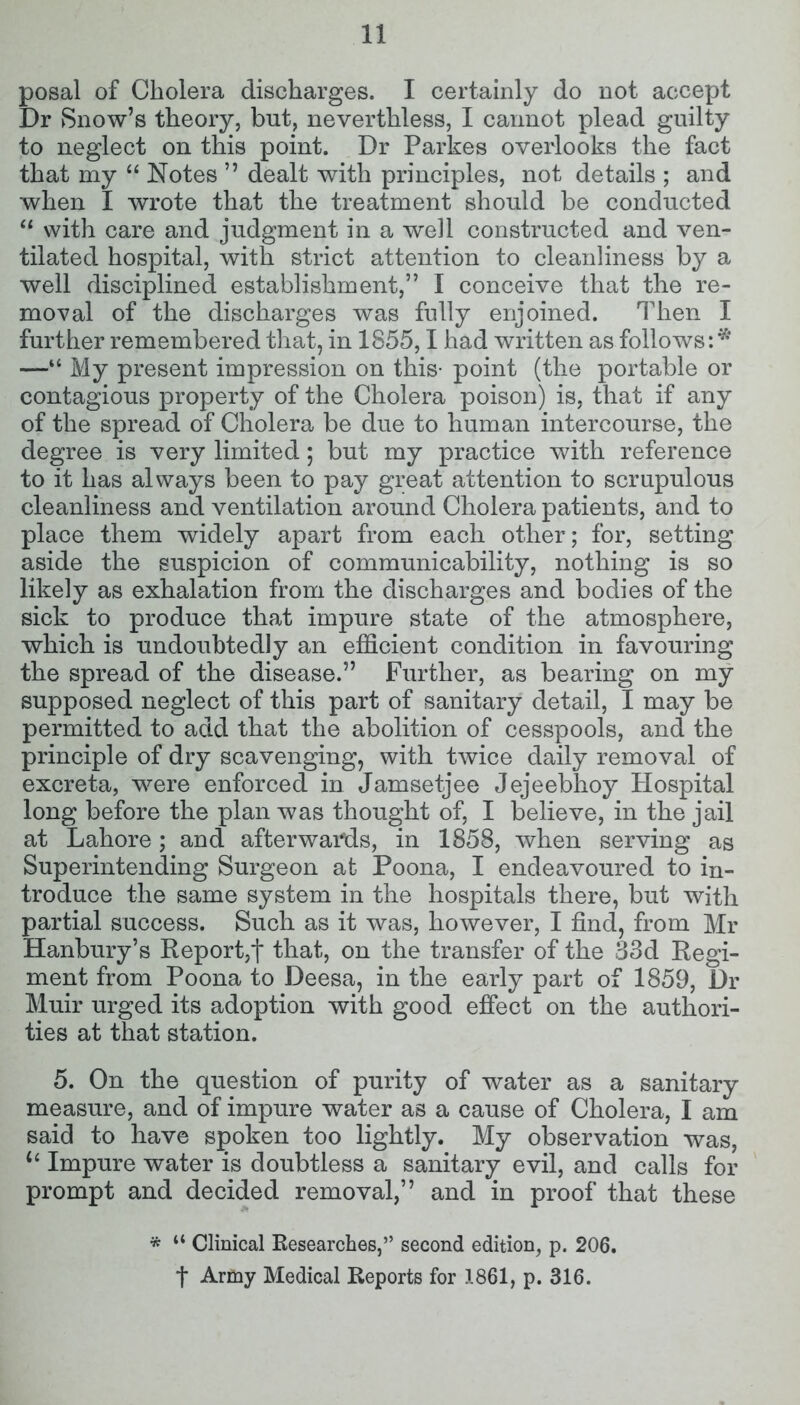 posal of Cholera discharges. I certainly do not accept Dr Snow’s theory, but, neverthless, I cannot plead guilty to neglect on this point. Dr Parkes overlooks the fact that my “ Notes ” dealt with principles, not details ; and when I wrote that the treatment should be conducted “ with care and judgment in a well constructed and ven- tilated hospital, with strict attention to cleanliness by a well disciplined establishment,” I conceive that the re- moval of the discharges was fully enjoined. Then I further remembered that, in 1855,1 had written as follows: ** —“ My present impression on this- point (the portable or contagious property of the Cholera poison) is, that if any of the spread of Cholera be due to human intercourse, the degree is very limited; but my practice with reference to it has always been to pay great attention to scrupulous cleanliness and ventilation around Cholera patients, and to place them widely apart from each other; for, setting aside the suspicion of communicability, nothing is so likely as exhalation from the discharges and bodies of the sick to produce that impure state of the atmosphere, which is undoubtedly an efficient condition in favouring the spread of the disease.” Further, as bearing on my supposed neglect of this part of sanitary detail, I may be permitted to add that the abolition of cesspools, and the principle of dry scavenging, with twice daily removal of excreta, were enforced in Jamsetjee Jejeebhoy Hospital long before the plan was thought of, I believe, in the jail at Lahore; and afterwards, in 1858, when serving as Superintending Surgeon at Poona, I endeavoured to in- troduce the same system in the hospitals there, but with partial success. Such as it was, however, I find, from Mr Hanbury’s Report,j* that, on the transfer of the 33d Regi- ment from Poona to Deesa, in the early part of 1859, Dr Muir urged its adoption with good effect on the authori- ties at that station. 5. On the question of purity of water as a sanitary measure, and of impure water as a cause of Cholera, I am said to have spoken too lightly. My observation was, <£ Impure water is doubtless a sanitary evil, and calls for prompt and decided removal,” and in proof that these * ** Clinical Researches,” second edition, p. 206. f Army Medical Reports for 1861, p. 316.