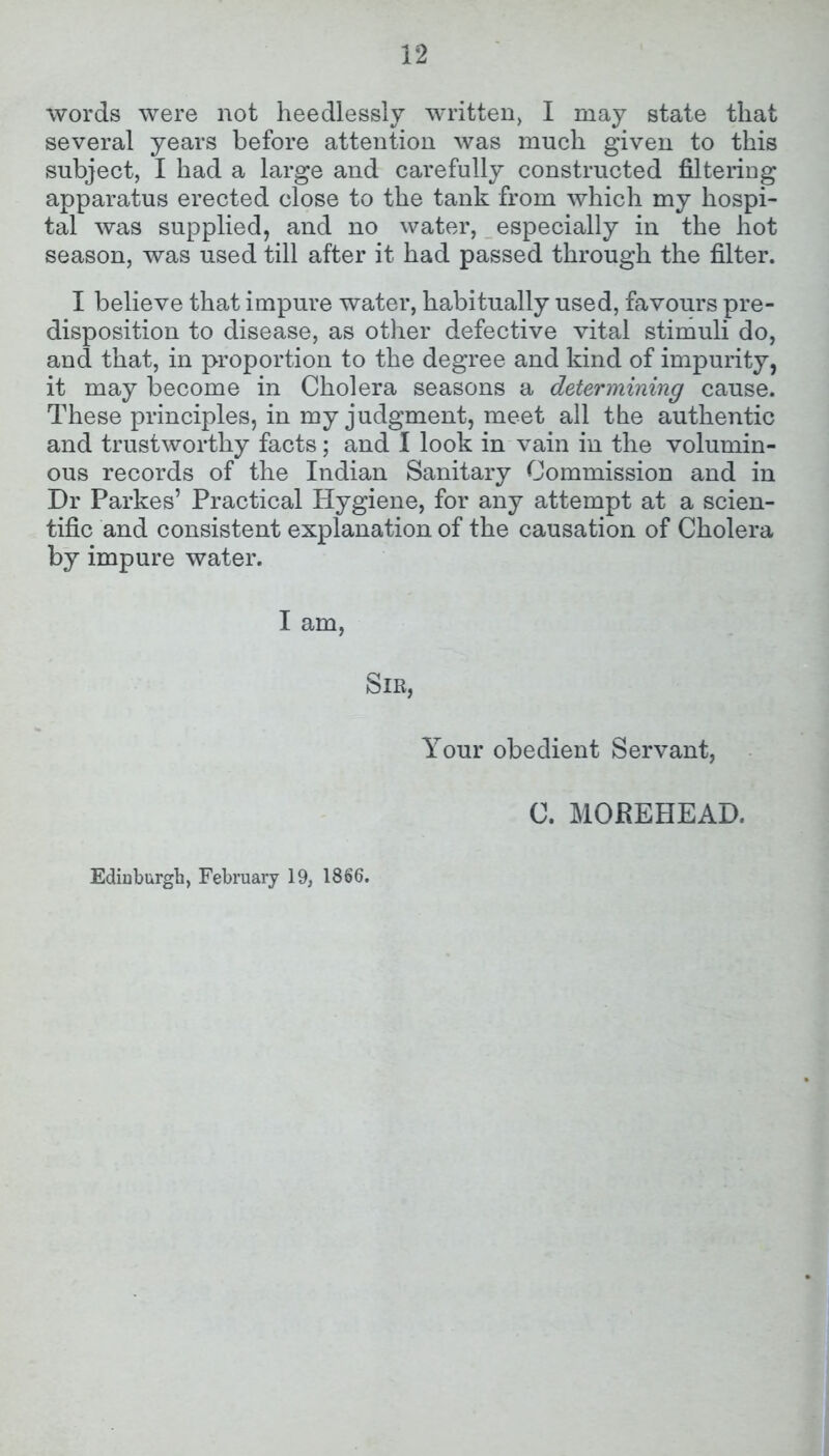 words were not heedlessly written, I may state that several years before attention was much given to this subject, I had a large and carefully constructed filtering apparatus erected close to the tank from which my hospi- tal was supplied, and no water, especially in the hot season, was used till after it had passed through the filter. I believe that impure water, habitually used, favours pre- disposition to disease, as other defective vital stimuli do, and that, in proportion to the degree and kind of impurity, it may become in Cholera seasons a determining cause. These principles, in my judgment, meet all the authentic and trustworthy facts; and I look in vain in the volumin- ous records of the Indian Sanitary Commission and in Dr Parkes’ Practical Hygiene, for any attempt at a scien- tific and consistent explanation of the causation of Cholera by impure water. I am, Sir, Your obedient Servant, C. MOREHEAD. Edinburgh, February 19, 1866.