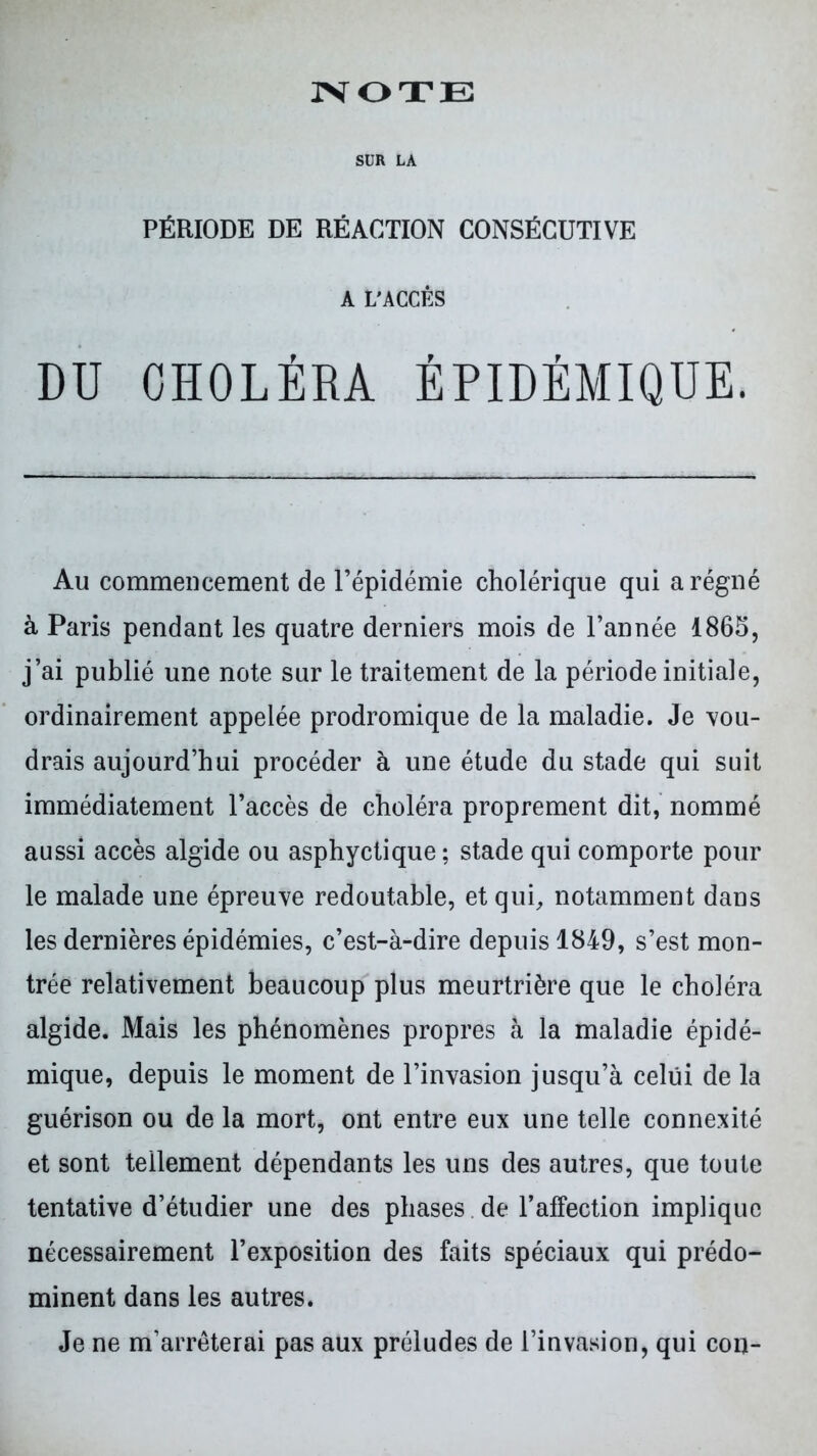 SUR LA PÉRIODE DE RÉACTION CONSÉCUTIVE A L'ACCÈS DD CHOLÉRA ÉPIDÉMIQUE. Au commencement de l’épidémie cholérique qui a régné à Paris pendant les quatre derniers mois de l’année 1865, j’ai publié une note sur le traitement de la période initiale, ordinairement appelée prodromique de la maladie. Je vou- drais aujourd’hui procéder à une étude du stade qui suit immédiatement l’accès de choléra proprement dit, nommé aussi accès algide ou asphyctique ; stade qui comporte pour le malade une épreuve redoutable, et qui, notamment dans les dernières épidémies, c’est-à-dire depuis 1849, s’est mon- trée relativement beaucoup plus meurtrière que le choléra algide. Mais les phénomènes propres à la maladie épidé- mique, depuis le moment de l’invasion jusqu’à celui de la guérison ou de la mort, ont entre eux une telle connexité et sont tellement dépendants les uns des autres, que toute tentative d’étudier une des phases de l’affection implique nécessairement l’exposition des faits spéciaux qui prédo- minent dans les autres. Je ne m’arrêterai pas aux préludes de l’invasion, qui cou-