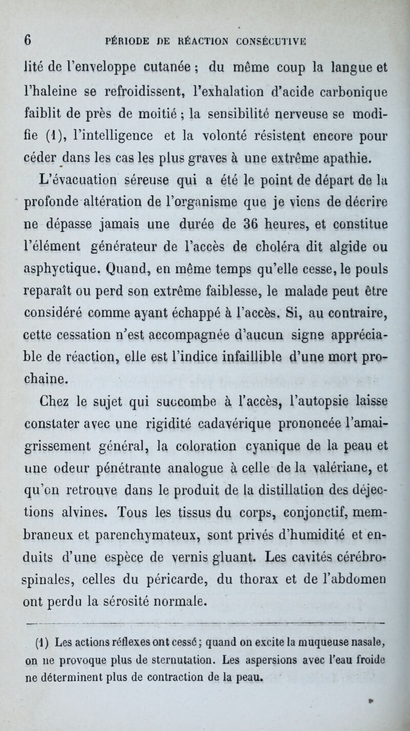 Jité de l’enveloppe cutanée ; du même coup la langue et l’haleine se refroidissent, l’exhalation d’acide carbonique faiblit de près de moitié ; la sensibilité nerveuse se modi- fie (1), l’intelligence et la volonté résistent encore pour céder dans les cas les plus graves à une extrême apathie. L’évacuation séreuse qui a été le point de départ de la profonde altération de l’organisme que je viens de décrire ne dépasse jamais une durée de 36 heures, et constitue l’élément générateur de l’accès de choléra dit algide ou asphyctique. Quand, en même temps qu’elle cesse, le pouls reparaît ou perd son extrême faiblesse, le malade peut être considéré comme ayant échappé à l’accès. Si, au contraire, cette cessation n’est accompagnée d’aucun signe apprécia- ble de réaction, elle est l’indice infaillible d’une mort pro- chaine. Chez le sujet qui succombe à l’accès, l’autopsie laisse constater avec une rigidité cadavérique prononcée l’amai- grissement général, la coloration cyanique de la peau et une odeur pénétrante analogue à celle de la valériane, et qu’on retrouve dans le produit de la distillation des déjec- tions alvines. Tous les tissus du corps, conjonctif, mem- braneux et parenchymateux, sont privés d’humidité et en- duits d’une espèce de vernis gluant. Les cavités cérébro- spinales, celles du péricarde, du thorax et de l’abdomen ont perdu la sérosité normale. (1) Les actions réflexes ont cessé ; quand on excite la muqueuse nasale, on ne provoque plus de sternutation. Les aspersions avec l’eau froide ne déterminent plus de contraction de la peau.