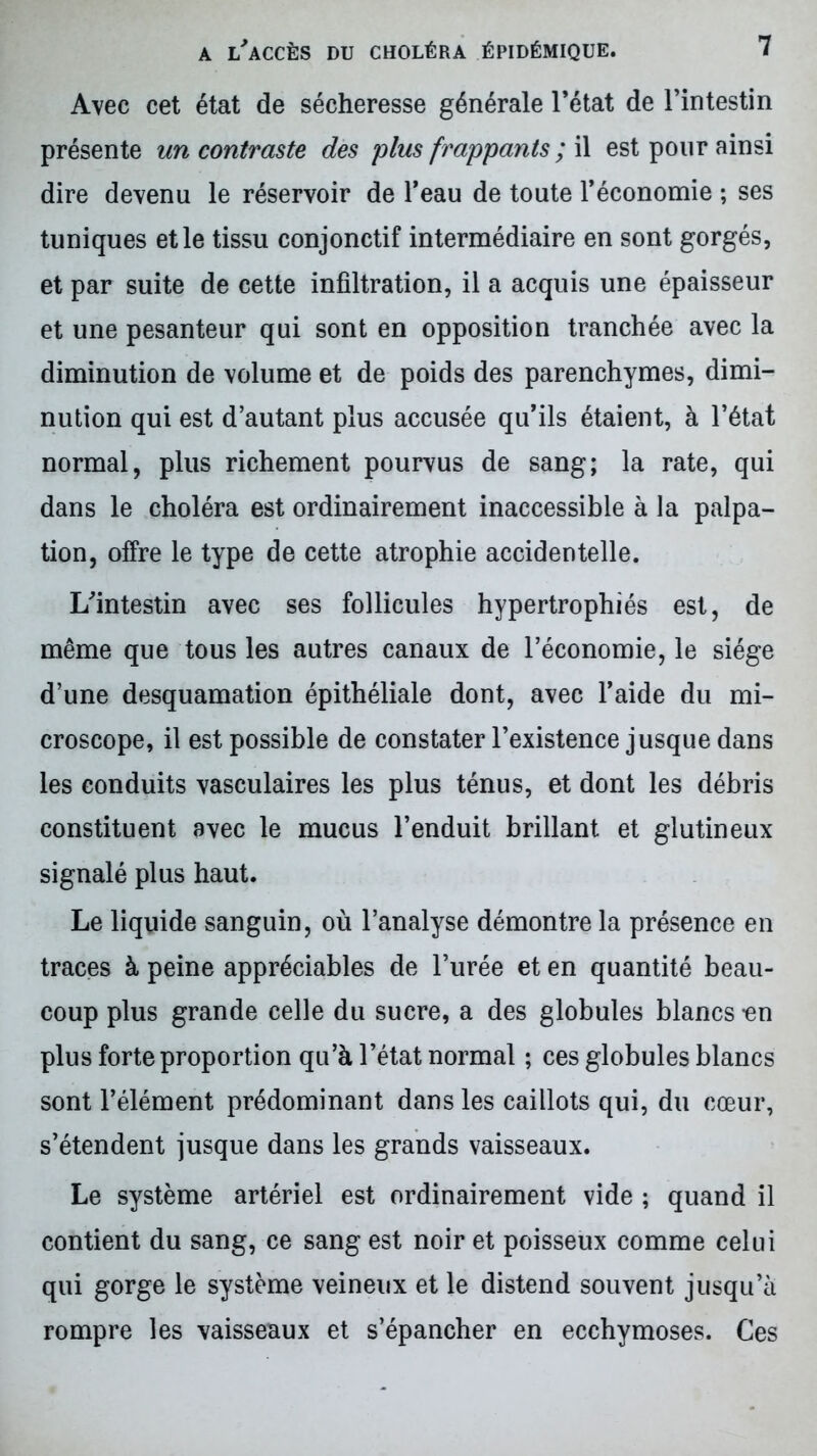 Avec cet état de sécheresse générale l’état de l’intestin présente un contraste des plus frappants ; il est pour ainsi dire devenu le réservoir de l’eau de toute l’économie ; ses tuniques et le tissu conjonctif intermédiaire en sont gorgés, et par suite de cette infiltration, il a acquis une épaisseur et une pesanteur qui sont en opposition tranchée avec la diminution de volume et de poids des parenchymes, dimi- nution qui est d’autant plus accusée qu’ils étaient, à l’état normal, plus richement pourvus de sang; la rate, qui dans le choléra est ordinairement inaccessible à la palpa- tion, offre le type de cette atrophie accidentelle. L'intestin avec ses follicules hypertrophiés est, de même que tous les autres canaux de l’économie, le siège d’une desquamation épithéliale dont, avec l’aide du mi- croscope, il est possible de constater l’existence jusque dans les conduits vasculaires les plus ténus, et dont les débris constituent avec le mucus l’enduit brillant et glutineux signalé plus haut. Le liquide sanguin, où l’analyse démontre la présence en traces à peine appréciables de l’urée et en quantité beau- coup plus grande celle du sucre, a des globules blancs -en plus forte proportion qu’à l’état normal ; ces globules blancs sont l’élément prédominant dans les caillots qui, du cœur, s’étendent jusque dans les grands vaisseaux. Le système artériel est ordinairement vide ; quand il contient du sang, ce sang est noir et poisseux comme celui qui gorge le système veineux et le distend souvent jusqu’à rompre les vaisseaux et s’épancher en ecchymoses. Ces