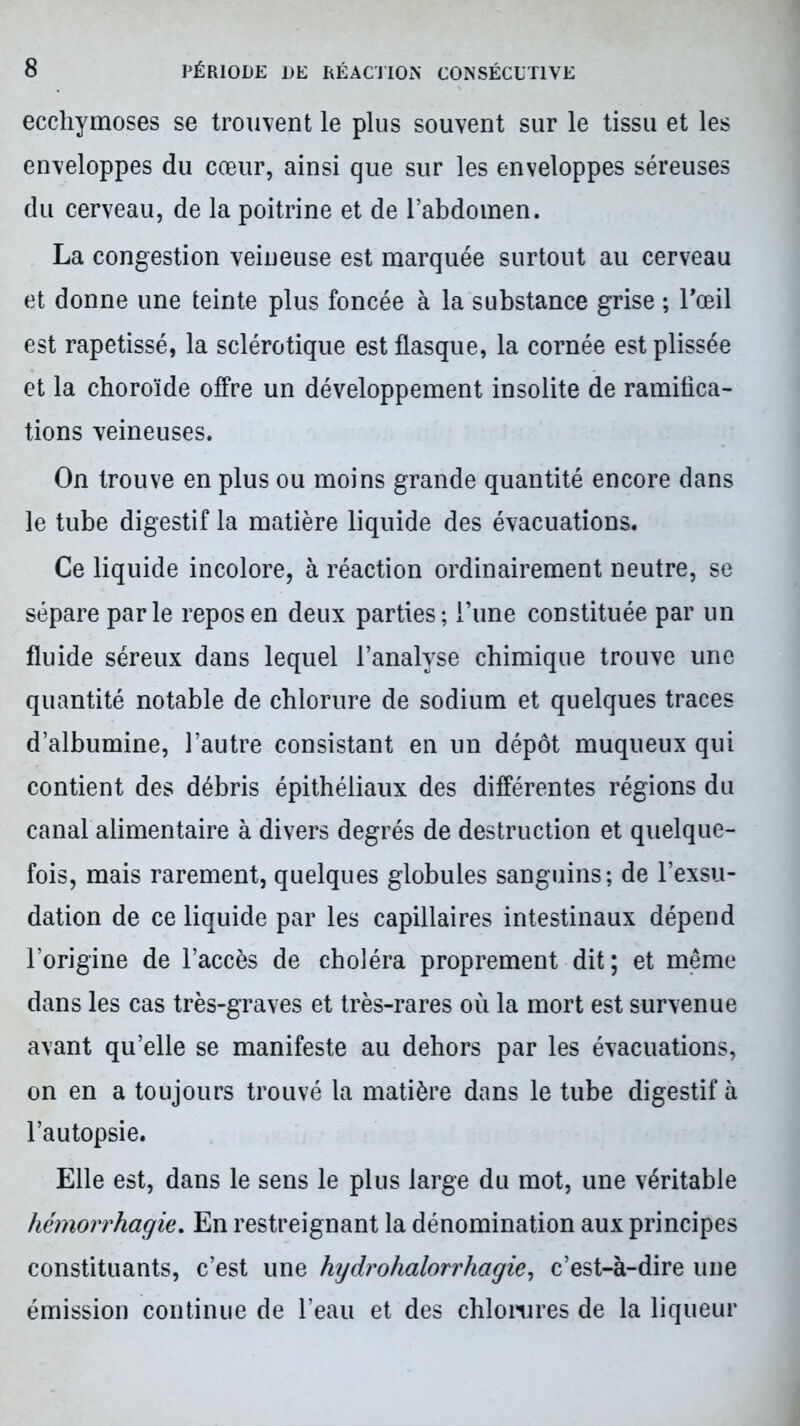 ecchymoses se trouvent le plus souvent sur le tissu et les enveloppes du cœur, ainsi que sur les enveloppes séreuses du cerveau, de la poitrine et de l’abdomen. La congestion veineuse est marquée surtout au cerveau et donne une teinte plus foncée à la substance grise ; l'œil est rapetissé, la sclérotique est flasque, la cornée est plissée et la choroïde offre un développement insolite de ramifica- tions veineuses. On trouve en plus ou moins grande quantité encore dans le tube digestif la matière liquide des évacuations. Ce liquide incolore, à réaction ordinairement neutre, se sépare parle repos en deux parties; i’une constituée par un fluide séreux dans lequel l’analyse chimique trouve une quantité notable de chlorure de sodium et quelques traces d’albumine, l’autre consistant en un dépôt muqueux qui contient des débris épithéliaux des différentes régions du canal alimentaire à divers degrés de destruction et quelque- fois, mais rarement, quelques globules sanguins; de l’exsu- dation de ce liquide par les capillaires intestinaux dépend l’origine de l’accès de choléra proprement dit; et même dans les cas très-graves et très-rares où la mort est survenue avant qu’elle se manifeste au dehors par les évacuations, on en a toujours trouvé la matière dans le tube digestif à l’autopsie. Elle est, dans le sens le plus large du mot, une véritable hémorrhagie. En restreignant la dénomination aux principes constituants, c’est une hydrohalorrhagie, c’est-à-dire une émission continue de l’eau et des chlorures de la liqueur