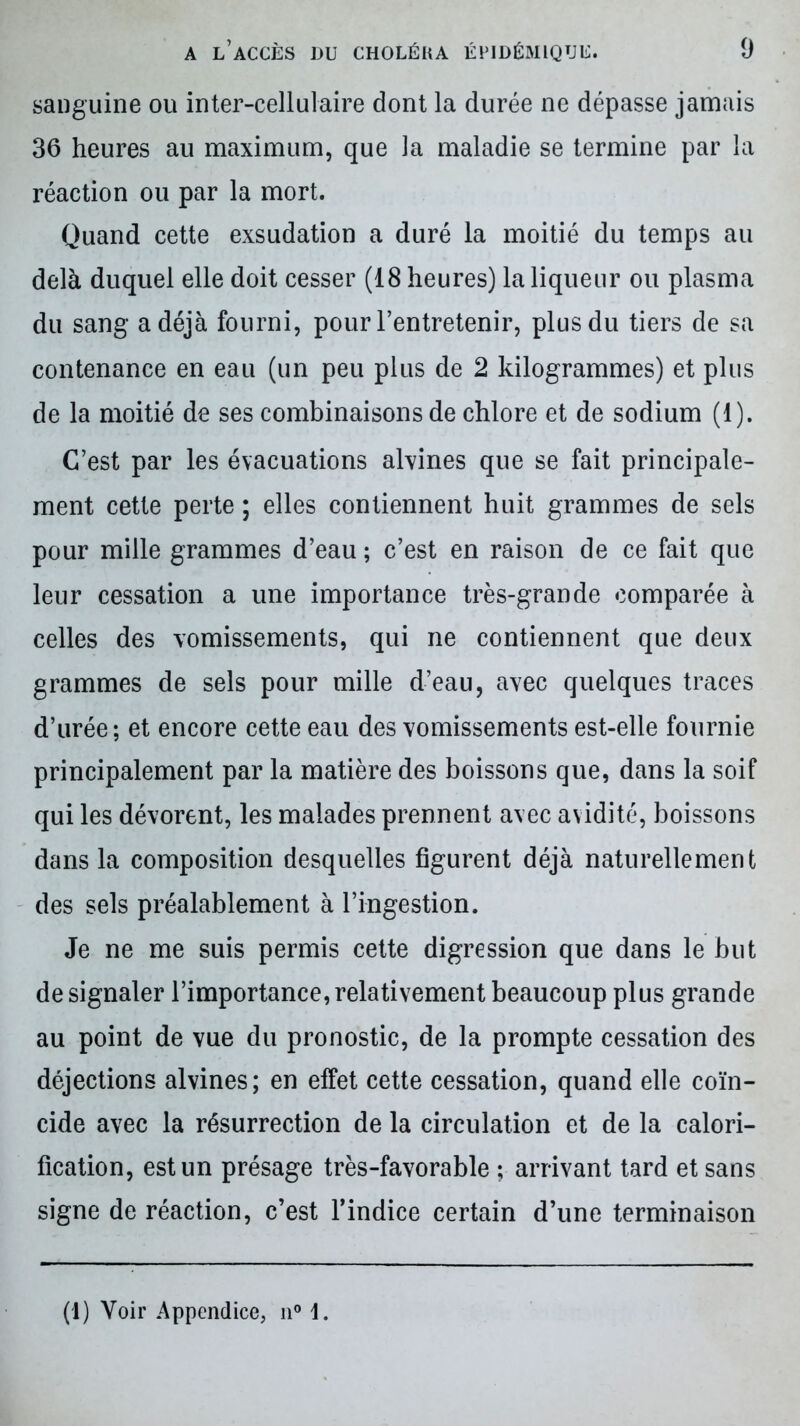 sanguine ou inter-cellulaire dont la durée ne dépasse jamais 36 heures au maximum, que la maladie se termine par la réaction ou par la mort. Quand cette exsudation a duré la moitié du temps au delà duquel elle doit cesser (18 heures) la liqueur ou plasma du sang a déjà fourni, pour l’entretenir, plus du tiers de sa contenance en eau (un peu plus de 2 kilogrammes) et plus de la moitié de ses combinaisons de chlore et de sodium (1). C’est par les évacuations alvines que se fait principale- ment cette perte ; elles contiennent huit grammes de sels pour mille grammes d’eau ; c’est en raison de ce fait que leur cessation a une importance très-grande comparée à celles des vomissements, qui ne contiennent que deux grammes de sels pour mille d’eau, avec quelques traces d’urée; et encore cette eau des vomissements est-elle fournie principalement par la matière des boissons que, dans la soif qui les dévorent, les malades prennent avec avidité, boissons dans la composition desquelles figurent déjà naturellement des sels préalablement à l’ingestion. Je ne me suis permis cette digression que dans le but de signaler l’importance, relativement beaucoup plus grande au point de vue du pronostic, de la prompte cessation des déjections alvines; en effet cette cessation, quand elle coïn- cide avec la résurrection de la circulation et de la calori- fication, est un présage très-favorable ; arrivant tard et sans signe de réaction, c’est l’indice certain d’une terminaison