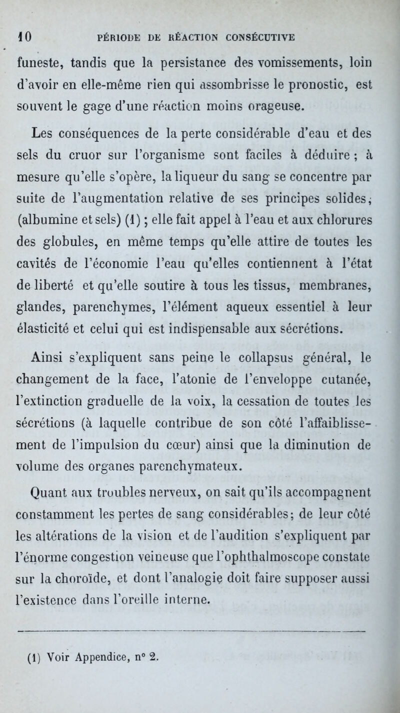 funeste, tandis que la persistance des vomissements, loin d’avoir en elle-même rien qui assombrisse le pronostic, est souvent le gage d’une réaction moins orageuse. Les conséquences de la perte considérable d’eau et des sels du cruor sur l’organisme sont faciles à déduire ; à mesure qu’elle s’opère, la liqueur du sang se concentre par suite de l’augmentation relative de ses principes solides ; (albumine et sels) (1) ; elle fait appel à l’eau et aux chlorures des globules, en même temps qu’elle attire de toutes les cavités de l’économie l’eau qu’elles contiennent à l’état de liberté et qu’elle soutire à tous les tissus, membranes, glandes, parenchymes, l’élément aqueux essentiel à leur élasticité et celui qui est indispensable aux sécrétions. Ainsi s’expliquent sans peine le collapsus général, le changement de la face, l’atonie de l’enveloppe cutanée, l’extinction graduelle de la voix, la cessation de toutes les sécrétions (à laquelle contribue de son côté l’affaiblisse- ment de l’impulsion du cœur) ainsi que la diminution de volume des organes parenchymateux. Quant aux troubles nerveux, on sait qu’ils accompagnent constamment les pertes de sang considérables; de leur côté les altérations de la vision et de l’audition s’expliquent par l’énorme congestion veineuse que l’ophthalmoscope constate sur la choroïde, et dont l’analogie doit faire supposer aussi l’existence dans l’oreille interne.