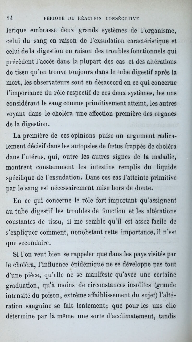 lérique embrasse deux grands systèmes de l'organisme, celui du sang en raison de l’exsudation caractéristique et celui de la digestion en raison des troubles fonctionnels qui précèdent l’accès dans la plupart des cas et des altérations de tissu qu’on trouve toujours dans le tube digestif après la mort, les observateurs sont en désaccord en ce qui concerne l'importance du rôle respectif de ces deux systèmes, les uns considérant le sang comme primitivement atteint, les autres voyant dans le choléra une affection première des organes de la digestion. La première de ces opinions puise un argument radica- lement décisif dans les autopsies de fœtus frappés de choléra dans l’utérus, qui, outre les autres signes de la maladie, montrent constamment les intestins remplis du liquide spécifique de l’exsudation. Dans ces cas l’atteinte primitive par le sang est nécessairement mise hors de doute. En ce qui concerne le rôle fort important qu’assignent au tube digestif les troubles de fonction et les altérations constantes de tissu, il me semble qu’il est assez facile de s’expliquer comment, nonobstant cette importance, il n’est que secondaire. Si l’on veut bien se rappeler que dans les pays visités par le choléra, l’influence épidémique ne se développe pas tout d’une pièce, qu’elle ne se manifeste qu’avec une certaine graduation, qu’à moins de circonstances insolites (grande intensité du poison, extrême affaiblissement du sujet) l’alté- ration sanguine se fait lentement; que pour les uns elle détermine par là même une sorte d’acclimatement, tandis