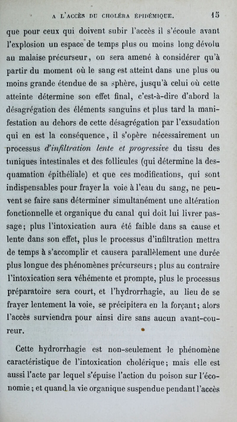 que pour ceux qui doivent subir l’accès il s’écoule avant l’explosion un espace de temps plus ou moins long dévolu au malaise précurseur, on sera amené à considérer qu’à partir du moment où le sang est atteint dans une plus ou moins grande étendue de sa sphère, jusqu’à celui où cette atteinte détermine son effet final, c’est-à-dire d’abord la désagrégation des éléments sanguins et plus tard la mani- festation au dehors de cette désagrégation par l’exsudation qui en est la conséquence, il s’opère nécessairement un processus d’infiltration lente et progressive du tissu des tuniques intestinales et des follicules (qui détermine la des- quamation épithéliale) et que ces modifications, qui sont indispensables pour frayer la voie à l’eau du sang, ne peu- vent se faire sans déterminer simultanément une altération fonctionnelle et organique du canal qui doit lui livrer pas- sage; plus l’intoxication aura été faible dans sa cause et lente dans son effet, plus le processus d’infiltration mettra de temps à s’accomplir et causera parallèlement une durée plus longue des phénomènes précurseurs ; plus au contraire l’intoxication sera véhémente et prompte, plus le processus préparatoire sera court, et l’hydrorrhagie, au lieu de se frayer lentement la voie, se précipitera en la forçant; alors l’accès surviendra pour ainsi dire sans aucun avant-cou- reur. • Cette hydrorrhagie est non-seulement le phénomène caractéristique de l’intoxication cholérique; mais elle est aussi l’acte par lequel s’épuise l’action du poison sur l'éco- nomie ; et quand la vie organique suspendue pendant l’accès