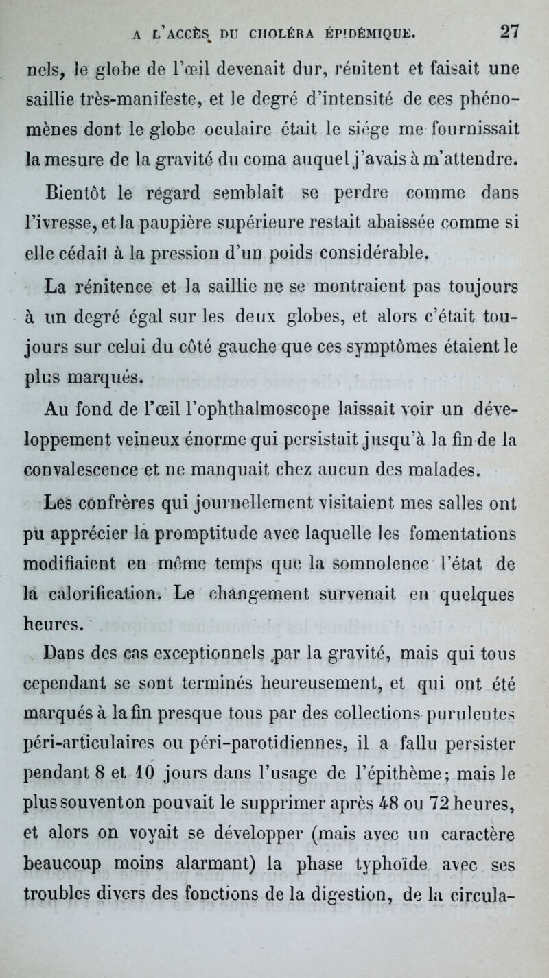 nels, le globe de l’œil devenait dur, rénitent et faisait une saillie très-manifeste, et le degré d’intensité de ces phéno- mènes dont le globe oculaire était le siège me fournissait la mesure de la gravité du coma auquel j’avais à m’attendre. Bientôt le regard semblait se perdre comme dans l’ivresse, et la paupière supérieure restait abaissée comme si elle cédait à la pression d’un poids considérable. La rénitence et la saillie ne se montraient pas toujours à un degré égal sur les deux globes, et alors c’était tou- jours sur celui du côté gauche que ces symptômes étaient le plus marqués. Au fond de l’œil l’ophthalmoscope laissait voir un déve- loppement veineux énorme qui persistait jusqu’à la fin de la convalescence et ne manquait chez aucun des malades. Les confrères qui journellement visitaient mes salles ont pu apprécier la promptitude avec laquelle les fomentations modifiaient en même temps que la somnolence l’état de la calorification. Le changement survenait en quelques heures. Dans des cas exceptionnels .par la gravité, mais qui tous cependant se sont terminés heureusement, et qui ont été marqués à la fin presque tous par des collections purulentes péri-articulaires ou péri-parotidiennes, il a fallu persister pendant 8 et 10 jours dans l’usage de l’épithème; mais le plussouventon pouvait le supprimer après 48 ou 72 heures, et alors on voyait se développer (mais avec un caractère beaucoup moins alarmant) la phase typhoïde avec ses troubles divers des fonctions de la digestion, de la circula-