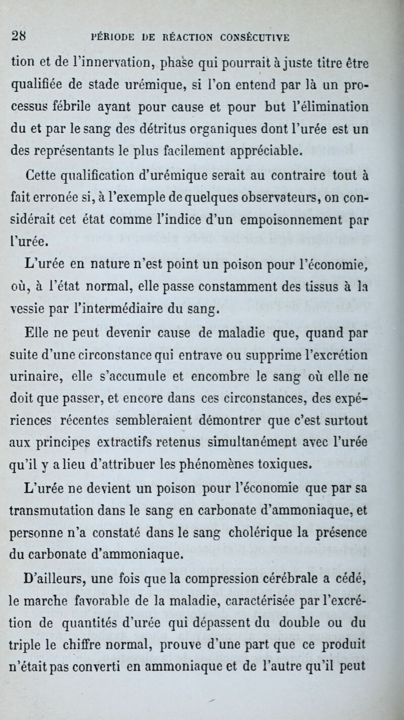 tion et de l’innervation, phase qui pourrait à juste titre être qualifiée de stade urémique, si l’on entend par là un pro- cessus fébrile ayant pour cause et pour but l’élimination du et par le sang des détritus organiques dont l’urée est un des représentants le plus facilement appréciable. Cette qualification d’urémique serait au contraire tout à fait erronée si, à l’exemple de quelques observateurs, on con- sidérait cet état comme l’indice d’un empoisonnement par L’urée. L’urée en nature n’est point un poison pour l’économie, où, à l’état normal, elle passe constamment des tissus à la vessie par l’intermédiaire du sang. Elle ne peut devenir cause de maladie que, quand par suite d’une circonstance qui entrave ou supprime l’excrétion urinaire, elle s’accumule et encombre le sang où elle ne doit que passer, et encore dans ces circonstances, des expé- riences récentes sembleraient démontrer que c’est surtout aux principes extractifs retenus simultanément avec l’urée qu’il y a lieu d’attribuer les phénomènes toxiques. L’urée ne devient un poison pour l’économie que par sa transmutation dans le sang en carbonate d’ammoniaque, et personne n’a constaté dans le sang cholérique la présence du carbonate d’ammoniaque. D’ailleurs, une fois que la compression cérébrale a cédé, le marche favorable de la maladie, caractérisée par l’excré- tion de quantités d’urée qui dépassent du double ou du triple le chiffre normal, prouve d’une part que ce produit n’était pas converti en ammoniaque et de l’autre qu’il peut