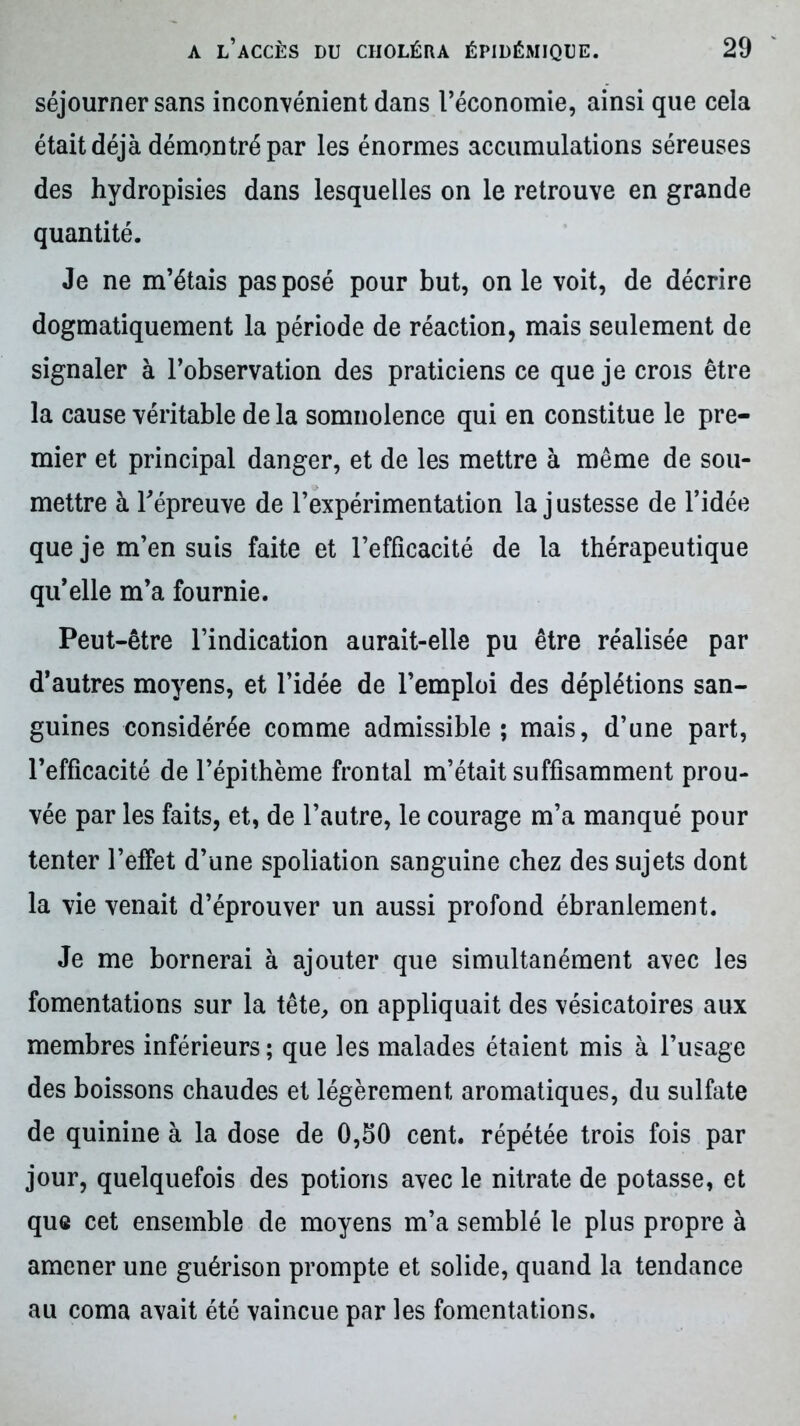 séjourner sans inconvénient dans l’économie, ainsi que cela était déjà démontré par les énormes accumulations séreuses des hydropisies dans lesquelles on le retrouve en grande quantité. Je ne m’étais pas posé pour but, on le voit, de décrire dogmatiquement la période de réaction, mais seulement de signaler à l’observation des praticiens ce que je crois être la cause véritable de la somnolence qui en constitue le pre- mier et principal danger, et de les mettre à même de sou- mettre à Tépreuve de l’expérimentation la justesse de l’idée que je m’en suis faite et l’efficacité de la thérapeutique qu’elle m’a fournie. Peut-être l’indication aurait-elle pu être réalisée par d’autres moyens, et l’idée de l’emploi des déplétions san- guines considérée comme admissible; mais, d’une part, l’efficacité de l’épithème frontal m’était suffisamment prou- vée par les faits, et, de l’autre, le courage m’a manqué pour tenter l’effet d’une spoliation sanguine chez des sujets dont la vie venait d’éprouver un aussi profond ébranlement. Je me bornerai à ajouter que simultanément avec les fomentations sur la tête, on appliquait des vésicatoires aux membres inférieurs ; que les malades étaient mis à l’usage des boissons chaudes et légèrement aromatiques, du sulfate de quinine à la dose de 0,50 cent, répétée trois fois par jour, quelquefois des potions avec le nitrate de potasse, et que cet ensemble de moyens m’a semblé le plus propre à amener une guérison prompte et solide, quand la tendance au coma avait été vaincue par les fomentations.