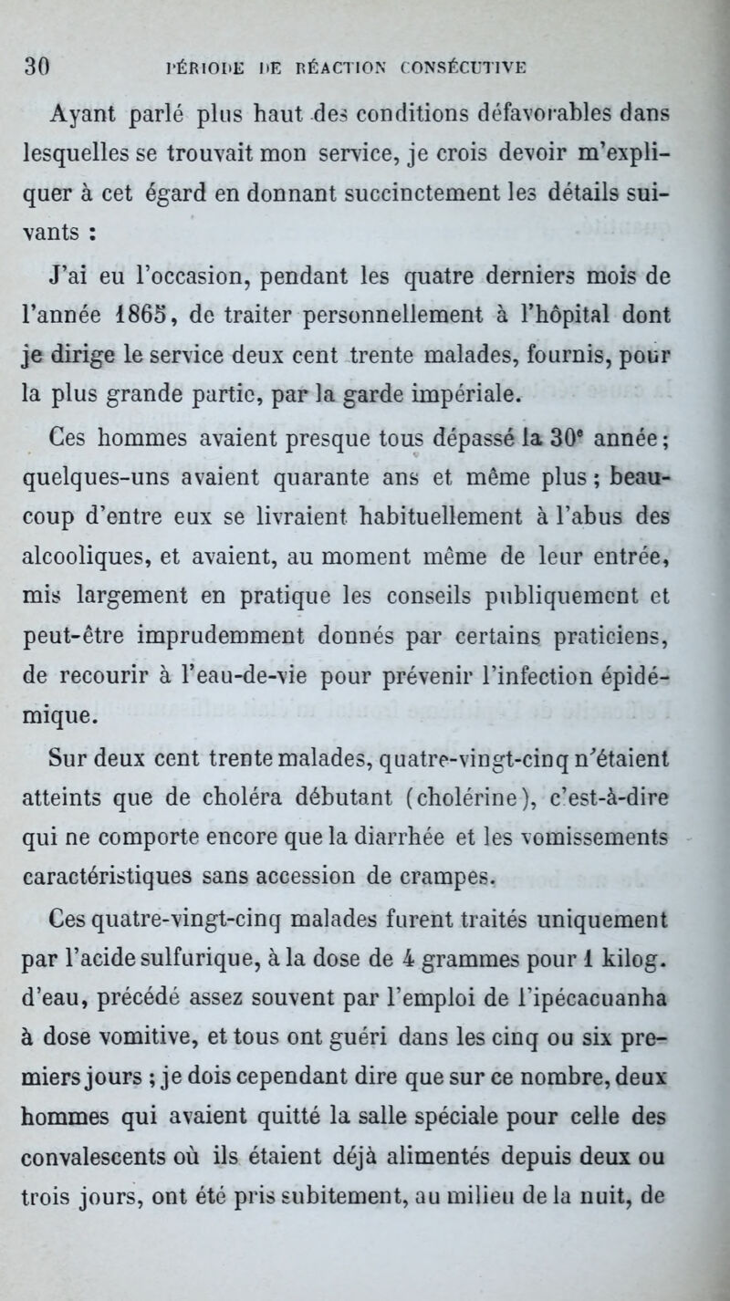 Ayant parlé plus haut des conditions défavorables dans lesquelles se trouvait mon service, je crois devoir m’expli- quer à cet égard en donnant succinctement les détails sui- vants : J’ai eu l’occasion, pendant les quatre derniers mois de l’année 1865, de traiter personnellement à l’hôpital dont je dirige le service deux cent trente malades, fournis, pour la plus grande partie, par la garde impériale. Ces hommes avaient presque tous dépassé la 30® année ; quelques-uns avaient quarante ans et même plus ; beau- coup d’entre eux se livraient habituellement à l’abus des alcooliques, et avaient, au moment même de leur entrée, mis largement en pratique les conseils publiquement et peut-être imprudemment donnés par certains praticiens, de recourir à l’eau-de-vie pour prévenir l’infection épidé- mique. Sur deux cent trente malades, quatre-vingt-cinq m’étaient atteints que de choléra débutant (cholérine), c’est-à-dire qui ne comporte encore que la diarrhée et les vomissements caractéristiques sans accession de crampes. Ces quatre-vingt-cinq malades furent traités uniquement par l’acide sulfurique, à la dose de 4 grammes pour 1 kilog. d’eau, précédé assez souvent par l’emploi de l’ipécacuanha à dose vomitive, et tous ont guéri dans les cinq ou six pre- miers jours ; je dois cependant dire que sur ce nombre, deux hommes qui avaient quitté la salle spéciale pour celle des convalescents où ils étaient déjà alimentés depuis deux ou trois jours, ont été pris subitement, au milieu de la nuit, de