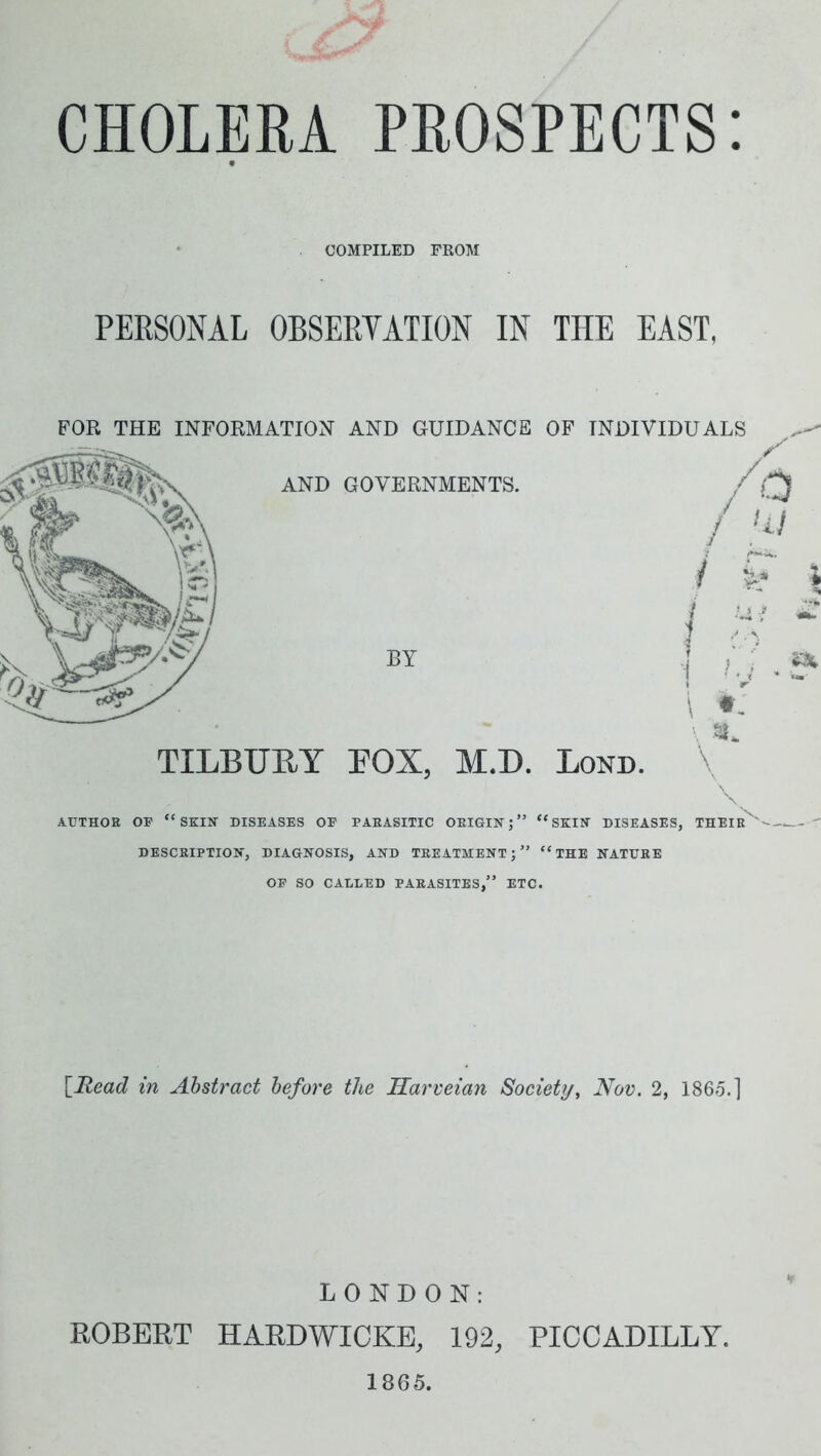 CHOLERA PROSPECTS: COMPILED FROM PERSONAL OBSERYATION IN THE EAST, TILBURY FOX, M.D. Bond. \ AUTHOR OF “SKIH DISEASES OF PARASITIC ORIGIN;” “SKIN DISEASES, THEIR '—  DESCRIPTION, DIAGNOSIS, AND TREATMENT;” “THE NATURE OF SO CALLED PARASITES,” ETC. [Head in Abstract before the Harveian Society, Nov. 2, 1865.] LONDON: ROBERT HARDWICKE, 192, PICCADILLY. 1865.