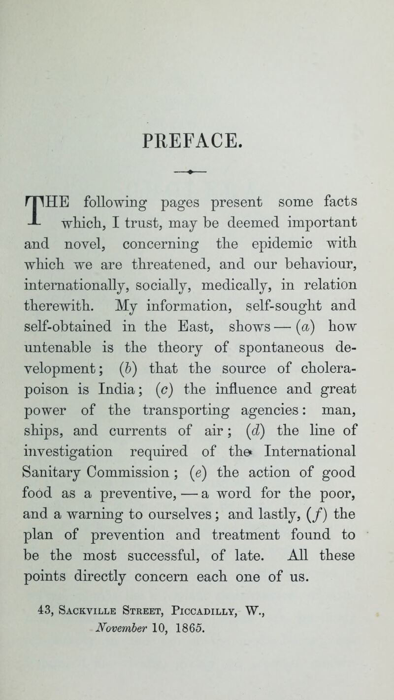 PREFACE. THE following pages present some facts which, I trust, may be deemed important and novel, concerning the epidemic with which we are threatened, and our behaviour, internationally, socially, medically, in relation therewith. My information, self-sought and self-obtained in the East, shows — (a) how untenable is the theory of spontaneous de- velopment; (b) that the source of cholera- poison is India; (c) the influence and great power of the transporting agencies: man, ships, and currents of air; (d) the line of investigation required of the* International Sanitary Commission ; (e) the action of good food as a preventive, ■— a word for the poor, and a warning to ourselves; and lastly, (/) the plan of prevention and treatment found to be the most successful, of late. All these points directly concern each one of us. 43, Sackville Street, Piccadilly, W., November 10, 1865.